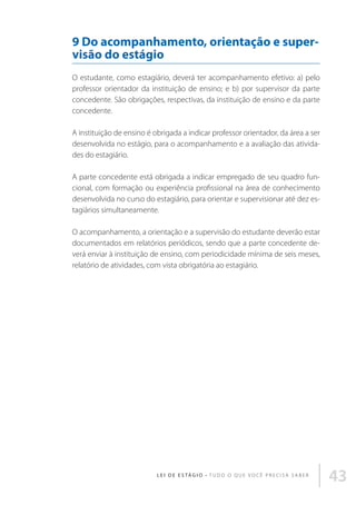 9 Do acompanhamento, orientação e supervisão do estágio
O estudante, como estagiário, deverá ter acompanhamento efetivo: a) pelo
professor orientador da instituição de ensino; e b) por supervisor da parte
concedente. São obrigações, respectivas, da instituição de ensino e da parte
concedente.
A instituição de ensino é obrigada a indicar professor orientador, da área a ser
desenvolvida no estágio, para o acompanhamento e a avaliação das atividades do estagiário.
A parte concedente está obrigada a indicar empregado de seu quadro funcional, com formação ou experiência profissional na área de conhecimento
desenvolvida no curso do estagiário, para orientar e supervisionar até dez estagiários simultaneamente.
O acompanhamento, a orientação e a supervisão do estudante deverão estar
documentados em relatórios periódicos, sendo que a parte concedente deverá enviar à instituição de ensino, com periodicidade mínima de seis meses,
relatório de atividades, com vista obrigatória ao estagiário.

L E I D E E S TÁ G I O • T u d o o q u e v o c ê p r e c i s a s a b e r

43

 