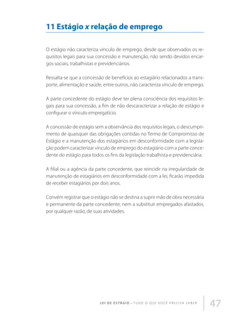 11 Estágio x relação de emprego
O estágio não caracteriza vínculo de emprego, desde que observados os requisitos legais para sua concessão e manutenção, não sendo devidos encargos sociais, trabalhistas e previdenciários.
Ressalta-se que a concessão de benefícios ao estagiário relacionados a transporte, alimentação e saúde, entre outros, não caracteriza vínculo de emprego.
A parte concedente do estágio deve ter plena consciência dos requisitos legais para sua concessão, a fim de não descaracterizar a relação de estágio e
configurar o vínculo empregatício.
A concessão de estágio sem a observância dos requisitos legais, o descumprimento de quaisquer das obrigações contidas no Termo de Compromisso de
Estágio e a manutenção dos estagiários em desconformidade com a legislação podem caracterizar vínculo de emprego do estagiário com a parte concedente do estágio para todos os fins da legislação trabalhista e previdenciária.
A filial ou a agência da parte concedente, que reincidir na irregularidade de
manutenção de estagiários em desconformidade com a lei, ficarão impedida
de receber estagiários por dois anos.
Convém registrar que o estágio não se destina a suprir mão de obra necessária
e permanente da parte concedente, nem a substituir empregados afastados,
por qualquer razão, de suas atividades.

L E I D E E S TÁ G I O • T u d o o q u e v o c ê p r e c i s a s a b e r

47

 