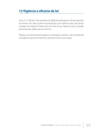 12 Vigência e eficácia da lei
A Lei no 11.788, de 25 de setembro de 2008, foi publicada em 26 de setembro
do mesmo ano, data a partir da qual passou a ter vigência, logo, não atinge
a relação de estágio firmada antes do início de sua vigência, que se ressalta
permanecerão válidos até seu término.
Todavia, sua eventual prorrogação ou renovação, ocorrida a partir da data da
sua vigência, deverá ser feita com observância das novas regras.

L E I D E E S TÁ G I O • T u d o o q u e v o c ê p r e c i s a s a b e r

49

 