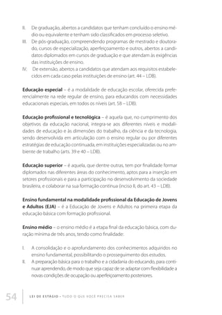 II.	De graduação, abertos a candidatos que tenham concluído o ensino médio ou equivalente e tenham sido classificados em processo seletivo.
III.	De pós-graduação, compreendendo programas de mestrado e doutorado, cursos de especialização, aperfeiçoamento e outros, abertos a candidatos diplomados em cursos de graduação e que atendam às exigências
das instituições de ensino.
IV.	 De extensão, abertos a candidatos que atendam aos requisitos estabelecidos em cada caso pelas instituições de ensino (art. 44 – LDB).
Educação especial – é a modalidade de educação escolar, oferecida preferencialmente na rede regular de ensino, para educandos com necessidades
educacionais especiais, em todos os níveis (art. 58 – LDB).
Educação profissional e tecnológica – é aquela que, no cumprimento dos
objetivos da educação nacional, integra-se aos diferentes níveis e modalidades de educação e às dimensões do trabalho, da ciência e da tecnologia,
sendo desenvolvida em articulação com o ensino regular ou por diferentes
estratégias de educação continuada, em instituições especializadas ou no ambiente de trabalho (arts. 39 e 40 – LDB).
Educação superior – é aquela, que dentre outras, tem por finalidade formar
diplomados nas diferentes áreas do conhecimento, aptos para a inserção em
setores profissionais e para a participação no desenvolvimento da sociedade
brasileira, e colaborar na sua formação contínua (inciso II, do art. 43 – LDB).
Ensino fundamental na modalidade profissional da Educação de Jovens
e Adultos (EJA) – é a Educação de Jovens e Adultos na primeira etapa da
educação básica com formação profissional.
Ensino médio – o ensino médio é a etapa final da educação básica, com duração mínima de três anos, tendo como finalidade:
I.	A consolidação e o aprofundamento dos conhecimentos adquiridos no
ensino fundamental, possibilitando o prosseguimento dos estudos.
II.	A preparação básica para o trabalho e a cidadania do educando, para continuar aprendendo, de modo que seja capaz de se adaptar com flexibilidade a
novas condições de ocupação ou aperfeiçoamento posteriores.

54

L E I D E E S TÁ G I O • T u d o o q u e v o c ê p r e c i s a s a b e r

 