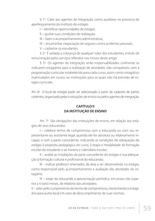 § 1o  Cabe aos agentes de integração, como auxiliares no processo de
aperfeiçoamento do instituto do estágio: 
I – identificar oportunidades de estágio; 
II – ajustar suas condições de realização; 
III – fazer o acompanhamento administrativo; 
IV – encaminhar negociação de seguros contra acidentes pessoais; 
V – cadastrar os estudantes. 
§ 2o  É vedada a cobrança de qualquer valor dos estudantes, a título de
remuneração pelos serviços referidos nos incisos deste artigo.  
§ 3o  Os agentes de integração serão responsabilizados civilmente se
indicarem estagiários para a realização de atividades não compatíveis com a
programação curricular estabelecida para cada curso, assim como estagiários
matriculados em cursos ou instituições para as quais não há previsão de estágio curricular. 
Art. 6o  O local de estágio pode ser selecionado a partir de cadastro de partes
cedentes, organizado pelas instituições de ensino ou pelos agentes de integração. 
CAPÍTULO II
DA INSTITUIÇÃO DE ENSINO 
Art. 7o  São obrigações das instituições de ensino, em relação aos estágios de seus educandos: 
I – celebrar termo de compromisso com o educando ou com seu representante ou assistente legal, quando ele for absoluta ou relativamente incapaz, e com a parte concedente, indicando as condições de adequação do
estágio à proposta pedagógica do curso, à etapa e modalidade da formação
escolar do estudante e ao horário e calendário escolar; 
II – avaliar as instalações da parte concedente do estágio e sua adequação à formação cultural e profissional do educando; 
III – indicar professor orientador, da área a ser desenvolvida no estágio,
como responsável pelo acompanhamento e avaliação das atividades do estagiário; 
IV – exigir do educando a apresentação periódica, em prazo não superior a 6 (seis) meses, de relatório das atividades; 
V – zelar pelo cumprimento do termo de compromisso, reorientando o estagiário para outro local em caso de descumprimento de suas normas; 

L E I D E E S TÁ G I O • T u d o o q u e v o c ê p r e c i s a s a b e r

59

 