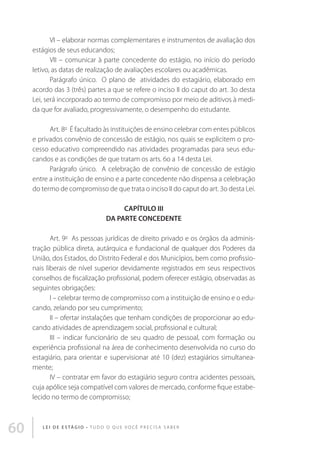 VI – elaborar normas complementares e instrumentos de avaliação dos
estágios de seus educandos; 
VII – comunicar à parte concedente do estágio, no início do período
letivo, as datas de realização de avaliações escolares ou acadêmicas. 
Parágrafo único.  O plano de  atividades do estagiário, elaborado em
acordo das 3 (três) partes a que se refere o inciso II do caput do art. 3o desta
Lei, será incorporado ao termo de compromisso por meio de aditivos à medida que for avaliado, progressivamente, o desempenho do estudante.
 
Art. 8o  É facultado às instituições de ensino celebrar com entes públicos
e privados convênio de concessão de estágio, nos quais se explicitem o processo educativo compreendido nas atividades programadas para seus educandos e as condições de que tratam os arts. 6o a 14 desta Lei. 
Parágrafo único.  A celebração de convênio de concessão de estágio
entre a instituição de ensino e a parte concedente não dispensa a celebração
do termo de compromisso de que trata o inciso II do caput do art. 3o desta Lei. 
CAPÍTULO III
DA PARTE CONCEDENTE 
Art. 9o  As pessoas jurídicas de direito privado e os órgãos da administração pública direta, autárquica e fundacional de qualquer dos Poderes da
União, dos Estados, do Distrito Federal e dos Municípios, bem como profissionais liberais de nível superior devidamente registrados em seus respectivos
conselhos de fiscalização profissional, podem oferecer estágio, observadas as
seguintes obrigações: 
I – celebrar termo de compromisso com a instituição de ensino e o educando, zelando por seu cumprimento; 
II – ofertar instalações que tenham condições de proporcionar ao educando atividades de aprendizagem social, profissional e cultural; 
III – indicar funcionário de seu quadro de pessoal, com formação ou
experiência profissional na área de conhecimento desenvolvida no curso do
estagiário, para orientar e supervisionar até 10 (dez) estagiários simultaneamente; 
IV – contratar em favor do estagiário seguro contra acidentes pessoais,
cuja apólice seja compatível com valores de mercado, conforme fique estabelecido no termo de compromisso; 

60

L E I D E E S TÁ G I O • T u d o o q u e v o c ê p r e c i s a s a b e r

 
