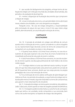V – por ocasião do desligamento do estagiário, entregar termo de realização do estágio com indicação resumida das atividades desenvolvidas, dos
períodos e da avaliação de desempenho; 
VI – manter à disposição da fiscalização documentos que comprovem
a relação de estágio; 
VII – enviar à instituição de ensino, com periodicidade mínima de 6 (seis)
meses, relatório de atividades, com vista obrigatória ao estagiário. 
Parágrafo único.  No caso de estágio obrigatório, a responsabilidade
pela contratação do seguro de que trata o inciso IV do caput deste artigo
poderá, alternativamente, ser assumida pela instituição de ensino. 
CAPÍTULO IV
DO ESTAGIÁRIO 
Art. 10.  A jornada de atividade em estágio será definida de comum
acordo entre a instituição de ensino, a parte concedente e o aluno estagiário
ou seu representante legal, devendo constar do termo de compromisso ser
compatível com as atividades escolares e não ultrapassar: 
I – 4 (quatro) horas diárias e 20 (vinte) horas semanais, no caso de estudantes de educação especial e dos anos finais do ensino fundamental, na
modalidade profissional de educação de jovens e adultos; 
II – 6 (seis) horas diárias e 30 (trinta) horas semanais, no caso de estudantes do ensino superior, da educação profissional de nível médio e do ensino
médio regular. 
§ 1o  O estágio relativo a cursos que alternam teoria e prática, nos períodos em que não estão programadas aulas presenciais, poderá ter jornada de
até 40 (quarenta) horas semanais, desde que isso esteja previsto no projeto
pedagógico do curso e da instituição de ensino. 
§ 2o Se a instituição de ensino adotar verificações de aprendizagem periódicas ou finais, nos períodos de avaliação, a carga horária do estágio será reduzida pelo menos à metade, segundo estipulado no termo de compromisso,
para garantir o bom desempenho do estudante. 
Art. 11.  A duração do estágio, na mesma parte concedente, não poderá exceder 2 (dois) anos, exceto quando se tratar de estagiário portador de deficiência. 
Art. 12.  O estagiário poderá receber bolsa ou outra forma de contraprestação que venha a ser acordada, sendo compulsória a sua concessão, bem
como a do auxílio-transporte, na hipótese de estágio não obrigatório. 

L E I D E E S TÁ G I O • T u d o o q u e v o c ê p r e c i s a s a b e r

61

 