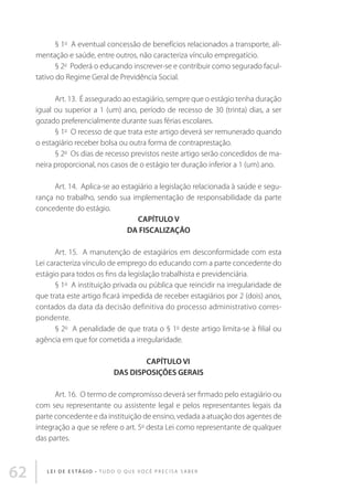 § 1o  A eventual concessão de benefícios relacionados a transporte, alimentação e saúde, entre outros, não caracteriza vínculo empregatício. 
§ 2o  Poderá o educando inscrever-se e contribuir como segurado facultativo do Regime Geral de Previdência Social.  
Art. 13.  É assegurado ao estagiário, sempre que o estágio tenha duração
igual ou superior a 1 (um) ano, período de recesso de 30 (trinta) dias, a ser
gozado preferencialmente durante suas férias escolares. 
§ 1o  O recesso de que trata este artigo deverá ser remunerado quando
o estagiário receber bolsa ou outra forma de contraprestação.
§ 2o  Os dias de recesso previstos neste artigo serão concedidos de maneira proporcional, nos casos de o estágio ter duração inferior a 1 (um) ano. 
Art. 14.  Aplica-se ao estagiário a legislação relacionada à saúde e segurança no trabalho, sendo sua implementação de responsabilidade da parte
concedente do estágio. 
CAPÍTULO V
DA FISCALIZAÇÃO 
Art. 15.  A manutenção de estagiários em desconformidade com esta
Lei caracteriza vínculo de emprego do educando com a parte concedente do
estágio para todos os fins da legislação trabalhista e previdenciária. 
§ 1o  A instituição privada ou pública que reincidir na irregularidade de
que trata este artigo ficará impedida de receber estagiários por 2 (dois) anos,
contados da data da decisão definitiva do processo administrativo correspondente. 
§ 2o  A penalidade de que trata o § 1o deste artigo limita-se à filial ou
agência em que for cometida a irregularidade. 
CAPÍTULO VI
DAS DISPOSIÇÕES GERAIS 
Art. 16.  O termo de compromisso deverá ser firmado pelo estagiário ou
com seu representante ou assistente legal e pelos representantes legais da
parte concedente e da instituição de ensino, vedada a atuação dos agentes de
integração a que se refere o art. 5o desta Lei como representante de qualquer
das partes. 

62

L E I D E E S TÁ G I O • T u d o o q u e v o c ê p r e c i s a s a b e r

 