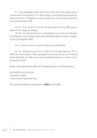 § 7o  Nas localidades onde não houver oferta de ensino médio para o
cumprimento do disposto no § 1o deste artigo, a contratação do aprendiz poderá ocorrer sem a freqüência à escola, desde que ele já tenha concluído o
ensino fundamental.” (NR) 
Art. 20.  O art. 82 da Lei no 9.394, de 20 de dezembro de 1996, passa a
vigorar com a seguinte redação: 
“Art. 82.  Os sistemas de ensino estabelecerão as normas de realização
de estágio em sua jurisdição, observada a lei federal sobre a matéria.  Parágrafo único. (Revogado).” (NR) 
Art. 21.  Esta Lei entra em vigor na data de sua publicação. 
Art. 22.  Revogam-se as Leis nos 6.494, de 7 de dezembro de 1977, e
8.859, de 23 de março de 1994, o parágrafo único do art. 82 da Lei no 9.394, de
20 de dezembro de 1996, e o art. 6o da Medida Provisória no 2.164-41, de 24
de agosto de 2001. 
Brasília, 25 de setembro de 2008; 187o da Independência e 120o da República.
LUIZ INÁCIO LULA DA SILVA
Fernando Haddad
André Peixoto Figueiredo Lima
Este texto não substitui o publicado no DOU de 26.9.2008.

64

L E I D E E S TÁ G I O • T u d o o q u e v o c ê p r e c i s a s a b e r

 