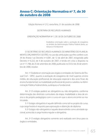 Anexo C: Orientação Normativa no 7, de 30
de outubro de 2008
Edição Número no 212, sexta-feira, 31 de outubro de 2008
SECRETARIA DE RECURSOS HUMANOS
ORIENTAÇÃO NORMATIVA No 7, DE 30 DE OUTUBRO DE 2008
Estabelece orientação sobre a aceitação de estagiários
no âmbito da Administração Pública Federal direta, autárquica e fundacional

O SECRETÁRIO DE RECURSOS HUMANOS DO MINISTÉRIO DO PLANEJAMENTO, ORÇAMENTO E GESTÃO, no uso das atribuições que lhe confere o art.
34 do Anexo I ao Decreto no 6.081, de 12 de abril de 2007, revigorado pelo
Decreto no 6.222, de 4 de outubro de 2007, e tendo em vista o disposto na
Lei no 11.788, de 25 de setembro de 2008, publicada no D.O.U de 26 de setembro de 2008, resolve:
Art. 1o Estabelecer orientação aos órgãos e entidades do Sistema de Pessoal Civil – SIPEC, quanto à aceitação de estagiários de nível superior, ensino
médio, de educação profissional, de educação especial e dos anos finais do
ensino fundamental, na modalidade profissional de jovens e adultos na Administração Pública Federal direta, autárquica e fundacional.
Art. 2o O estágio poderá ser obrigatório ou não obrigatório, conforme
determinação das diretrizes curriculares da etapa, modalidade e área de ensino e do projeto pedagógico com o curso em que o aluno encontre-se matriculado.
§ 1o Estágio obrigatório é aquele definido como tal no projeto do curso,
cuja carga horária é requisito para aprovação e obtenção de diploma.
§ 2o Estágio não-obrigatório é aquele desenvolvido como atividade opcional, acrescida à carga horária regular e obrigatória.
Art. 3o O estágio obrigatório somente será realizado sem ônus para os
órgãos e entidades.

L E I D E E S TÁ G I O • T u d o o q u e v o c ê p r e c i s a s a b e r

65

 
