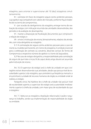 estagiário, para orientar e supervisionar até 10 (dez) estagiários simultaneamente;
IV – contratar em favor do estagiário seguro contra acidentes pessoais,
cuja apólice seja compatível com valores de mercado, conforme fique estabelecido no termo de compromisso;
V – por ocasião do desligamento do estagiário, entregar termo de realização do estágio com indicação resumida das atividades desenvolvidas, dos
períodos e da avaliação de desempenho;
VI – manter a disposição da fiscalização documentos que comprovem
a relação de estágio; e
VII – enviar à instituição de ensino, bimestralmente, relatório de atividades, com vista obrigatória ao estagiário.
§ 1o A contratação de seguro contra acidentes pessoais para o caso de
morte ou invalidez permanente, em nome do estagiário, é condição essencial
para a celebração de contrato ou convênio, devendo constar do Termo de
Compromisso o respectivo número de apólice e o nome da Seguradora.
§ 2o No caso de estágio obrigatório, a responsabilidade pela contratação
do seguro de que trata o inciso IV do caput deste artigo deverá ser assumida
pela instituição de ensino.
Art. 10. O supervisor do estágio será o chefe da unidade em que o estagiário estiver desenvolvendo suas atividades, desde que possua nível de escolaridade superior à do estagiário, que controlará sua freqüência mensal e a
encaminhará à unidade de recursos humanos do órgão ou entidade onde se
realizou o estágio.
Parágrafo único. Na hipótese de o chefe da unidade não possuir nível
de escolaridade superior, o supervisor do estágio será a autoridade imediatamente superior à chefia da unidade, com maior grau de escolaridade do que
o estagiário.
Art. 11. Aplica-se ao estagiário a legislação relacionada à saúde e segurança no trabalho, sendo sua implementação de responsabilidade do órgão
ou entidade.

68

L E I D E E S TÁ G I O • T u d o o q u e v o c ê p r e c i s a s a b e r

 