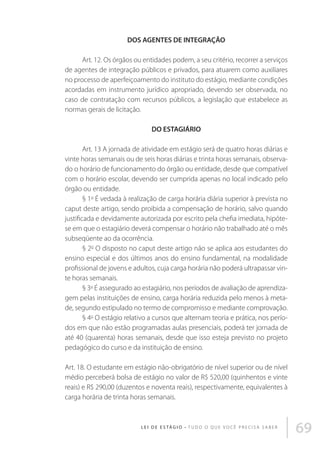 DOS AGENTES DE INTEGRAÇÃO
Art. 12. Os órgãos ou entidades podem, a seu critério, recorrer a serviços
de agentes de integração públicos e privados, para atuarem como auxiliares
no processo de aperfeiçoamento do instituto do estágio, mediante condições
acordadas em instrumento jurídico apropriado, devendo ser observada, no
caso de contratação com recursos públicos, a legislação que estabelece as
normas gerais de licitação.
DO ESTAGIÁRIO
Art. 13 A jornada de atividade em estágio será de quatro horas diárias e
vinte horas semanais ou de seis horas diárias e trinta horas semanais, observado o horário de funcionamento do órgão ou entidade, desde que compatível
com o horário escolar, devendo ser cumprida apenas no local indicado pelo
órgão ou entidade.
§ 1o É vedada à realização de carga horária diária superior à prevista no
caput deste artigo, sendo proibida a compensação de horário, salvo quando
justificada e devidamente autorizada por escrito pela chefia imediata, hipótese em que o estagiário deverá compensar o horário não trabalhado até o mês
subseqüente ao da ocorrência.
§ 2o O disposto no caput deste artigo não se aplica aos estudantes do
ensino especial e dos últimos anos do ensino fundamental, na modalidade
profissional de jovens e adultos, cuja carga horária não poderá ultrapassar vinte horas semanais.
§ 3o É assegurado ao estagiário, nos períodos de avaliação de aprendizagem pelas instituições de ensino, carga horária reduzida pelo menos à metade, segundo estipulado no termo de compromisso e mediante comprovação.
§ 4o O estágio relativo a cursos que alternam teoria e prática, nos períodos em que não estão programadas aulas presenciais, poderá ter jornada de
até 40 (quarenta) horas semanais, desde que isso esteja previsto no projeto
pedagógico do curso e da instituição de ensino.
Art. 18. O estudante em estágio não-obrigatório de nível superior ou de nível
médio perceberá bolsa de estágio no valor de R$ 520,00 (quinhentos e vinte
reais) e R$ 290,00 (duzentos e noventa reais), respectivamente, equivalentes à
carga horária de trinta horas semanais.

L E I D E E S TÁ G I O • T u d o o q u e v o c ê p r e c i s a s a b e r

69

 
