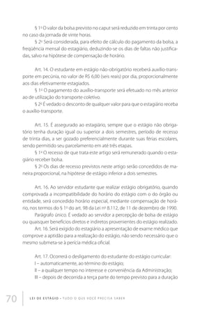 § 1o O valor da bolsa previsto no caput será reduzido em trinta por cento
no caso da jornada de vinte horas.
§ 2o Será considerada, para efeito de cálculo do pagamento da bolsa, a
freqüência mensal do estagiário, deduzindo-se os dias de faltas não justificadas, salvo na hipótese de compensação de horário.
Art. 14. O estudante em estágio não-obrigatório receberá auxílio-transporte em pecúnia, no valor de R$ 6,00 (seis reais) por dia, proporcionalmente
aos dias efetivamente estagiados.
§ 1o O pagamento do auxílio-transporte será efetuado no mês anterior
ao de utilização do transporte coletivo.
§ 2o É vedado o desconto de qualquer valor para que o estagiário receba
o auxílio-transporte.
Art. 15. É assegurado ao estagiário, sempre que o estágio não obrigatório tenha duração igual ou superior a dois semestres, período de recesso
de trinta dias, a ser gozado preferencialmente durante suas férias escolares,
sendo permitido seu parcelamento em até três etapas.
§ 1o O recesso de que trata este artigo será remunerado quando o estagiário receber bolsa.
§ 2o Os dias de recesso previstos neste artigo serão concedidos de maneira proporcional, na hipótese de estágio inferior a dois semestres.
Art. 16. Ao servidor estudante que realizar estágio obrigatório, quando
comprovada a incompatibilidade do horário do estágio com o do órgão ou
entidade, será concedido horário especial, mediante compensação de horário, nos termos do § 1o do art. 98 da Lei no 8.112, de 11 de dezembro de 1990.
Parágrafo único. É vedado ao servidor a percepção de bolsa de estágio
ou quaisquer benefícios diretos e indiretos provenientes do estágio realizado.
Art. 16. Será exigido do estagiário a apresentação de exame médico que
comprove a aptidão para a realização do estágio, não sendo necessário que o
mesmo submeta-se à perícia médica oficial.
Art. 17. Ocorrerá o desligamento do estudante do estágio curricular:
I – automaticamente, ao término do estágio;
II – a qualquer tempo no interesse e conveniência da Administração;
III – depois de decorrida a terça parte do tempo previsto para a duração

70

L E I D E E S TÁ G I O • T u d o o q u e v o c ê p r e c i s a s a b e r

 