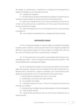 do estágio, se comprovada a insuficiência na avaliação de desempenho no
órgão ou entidade ou na instituição de ensino;
IV – a pedido do estagiário;
V – em decorrência do descumprimento de qualquer compromisso assumido na oportunidade da assinatura do Termo de Compromisso;
VI – pelo não comparecimento, sem motivo justificado, por mais de cinco dias, consecutivos ou não, no período de um mês, ou por trinta dias durante todo o período do estágio;
VII – pela interrupção do curso na instituição de ensino a que pertença
o estagiário; e
VIII – por conduta incompatível com a exigida pela Administração.

DISPOSIÇÕES GERAIS
Art. 18. A duração do estágio, no mesmo órgão ou entidade, não poderá
exceder quatro semestres, exceto quando tratar-se de estagiário portador de
deficiência, que poderá estagiar no mesmo órgão ou entidade até o término
do curso na instituição de ensino a que pertença o estagiário.
Art. 19. O estudante de nível superior contemplado pelo Programa Universidade para Todos – ProUni e Programa de Financiamento Estudantil – FIES
terá prioridade para a realização de estágio.
Art. 20. A realização do estágio curricular não acarretará vínculo empregatício de qualquer natureza e dar-se-á mediante Termo de Compromisso celebrado entre o estudante e o órgão ou entidade, com a interveniência obrigatória da instituição de ensino, no qual deverá constar, pelo menos:
I – identificação do estagiário, do curso e o seu nível;
II – qualificação e assinatura dos subscreventes;
III – as condições do estágio;
IV – indicação expressa de que o Termo de Compromisso decorre de
contrato ou convênio;
V – menção de que o estágio não acarretará qualquer vínculo empregatício;
VI – valor da bolsa mensal;
VII – carga horária semanal de vinte ou trinta horas compatível com o
horário escolar;

L E I D E E S TÁ G I O • T u d o o q u e v o c ê p r e c i s a s a b e r

71

 