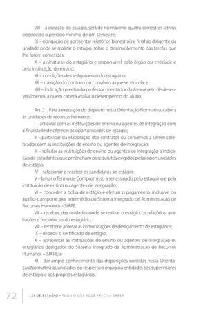 VIII – a duração do estágio, será de no máximo quatro semestres letivos
obedecido o período mínimo de um semestre;
IX – obrigação de apresentar relatórios bimestrais e final ao dirigente da
unidade onde se realizar o estágio, sobre o desenvolvimento das tarefas que
lhe forem cometidas;
X – assinaturas do estagiário e responsável pelo órgão ou entidade e
pela instituição de ensino;
XI – condições de desligamento do estagiário;
XII – menção do contrato ou convênio a que se vincula; e
XIII – indicação precisa do professor orientador da área objeto de desenvolvimento, a quem caberá avaliar o desempenho do aluno.
Art. 21. Para a execução do disposto nesta Orientação Normativa, caberá
às unidades de recursos humanos:
I – articular com as instituições de ensino ou agentes de integração com
a finalidade de oferecer as oportunidades de estágio;
II – participar da elaboração dos contratos ou convênios a serem celebrados com as instituições de ensino ou agentes de integração;
III – solicitar às instituições de ensino ou agentes de integração a indicação de estudantes que preencham os requisitos exigidos pelas oportunidades
de estágio;
IV – selecionar e receber os candidatos ao estágio;
V – lavrar o Termo de Compromisso a ser assinado pelo estagiário e pela
instituição de ensino ou agentes de integração;
VI – conceder a bolsa de estágio e efetuar o pagamento, inclusive do
auxílio-transporte, por intermédio do Sistema Integrado de Administração de
Recursos Humanos - SIAPE.
VII – receber, das unidades onde se realizar o estágio, os relatórios, avaliações e freqüências do estagiário;
VIII – receber e analisar as comunicações de desligamento de estagiários;
IX – expedir o certificado de estágio;
X – apresentar às instituições de ensino ou agentes de integração os
estagiários desligados do Sistema Integrado de Administração de Recursos
Humanos – SIAPE; e
XI – dar amplo conhecimento das disposições contidas nesta Orientação Normativa às unidades do respectivo órgão ou entidade, aos supervisores
de estágio e aos próprios estagiários.

72

L E I D E E S TÁ G I O • T u d o o q u e v o c ê p r e c i s a s a b e r

 