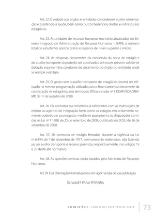 Art. 22. É vedado aos órgãos e entidades concederem auxílio-alimentação e assistência à saúde, bem como outros benefícios diretos e indiretos aos
estagiários.
Art. 23. As unidades de recursos humanos manterão atualizados no Sistema Integrado de Administração de Recursos Humanos – SIAPE, o número
total de estudantes aceitos como estagiários de níveis superior e médio.
Art. 24. As despesas decorrentes da concessão da bolsa de estágio e
do auxílio-transporte só poderão ser autorizadas se houver prévia e suficiente
dotação orçamentária constante do orçamento do órgão ou entidade onde
se realizar o estágio.
Art. 25. O gasto com o auxílio-transporte de estagiários deverá ser efetuado na mesma programação utilizada para o financiamento decorrente da
contratação de estagiários, nos termos do Ofício-circular nº 1 DEAFI/SOF/SRH/
MP, de 1o de outubro de 2008.
Art. 26. Os contratos ou convênios já celebrados com as instituições de
ensino ou agentes de integração, bem como os estágios em andamento somente poderão ser prorrogados mediante ajustamento às disposições contidas na Lei no 11.788, de 25 de setembro de 2008, publicada no D.O.U de 26 de
setembro de 2008.
Art. 27. Os contratos de estágio firmados durante a vigência da Lei
n 6.494, de 7 de dezembro de 1977, permanecerão inalterados, não fazendo
jus ao auxílio-transporte e recesso previstos, respectivamente, nos artigos 19
e 20 deste ato normativo.
o

Art. 28. As questões omissas serão tratadas pela Secretaria de Recursos
Humanos.
Art. 29. Esta Orientação Normativa entra em vigor na data de sua publicação.
DUVANIER PAIVA FERREIRA

L E I D E E S TÁ G I O • T u d o o q u e v o c ê p r e c i s a s a b e r

73

 