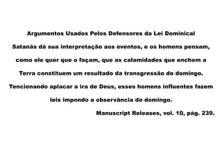 Argumentos Usados Pelos Defensores da Lei Dominical
Satanás dá sua interpretação aos eventos, e os homens pensam,
como ele quer que o façam, que as calamidades que enchem a
Terra constituem um resultado da transgressão do domingo.
Tencionando aplacar a ira de Deus, esses homens influentes fazem
leis impondo a observância do domingo.
Manuscript Releases, vol. 10, pág. 239.
 