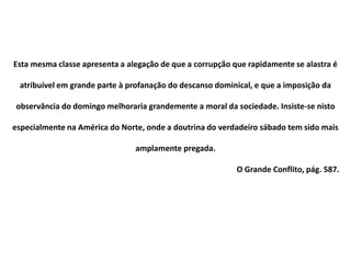 Esta mesma classe apresenta a alegação de que a corrupção que rapidamente se alastra é
atribuível em grande parte à profanação do descanso dominical, e que a imposição da
observância do domingo melhoraria grandemente a moral da sociedade. Insiste-se nisto
especialmente na América do Norte, onde a doutrina do verdadeiro sábado tem sido mais
amplamente pregada.
O Grande Conflito, pág. 587.
 