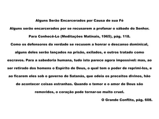 Alguns Serão Encarcerados por Causa de sua Fé
Alguns serão encarcerados por se recusarem a profanar o sábado do Senhor.
Para Conhecê-Lo (Meditações Matinais, 1965), pág. 118.
Como os defensores da verdade se recusem a honrar o descanso dominical,
alguns deles serão lançados na prisão, exilados, e outros tratado como
escravos. Para a sabedoria humana, tudo isto parece agora impossível: mas, ao
ser retirado dos homens o Espírito de Deus, o qual tem o poder de reprimi-los, e
ao ficarem eles sob o governo de Satanás, que odeia os preceitos divinos, hão
de acontecer coisas estranhas. Quando o temor e o amor de Deus são
removidos, o coração pode tornar-se muito cruel.
O Grande Conflito, pág. 608.
 