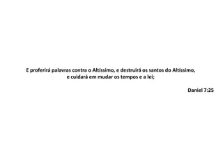 E proferirá palavras contra o Altíssimo, e destruirá os santos do Altíssimo,
e cuidará em mudar os tempos e a lei;
Daniel 7:25
 