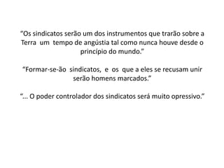 “Os sindicatos serão um dos instrumentos que trarão sobre a
Terra um tempo de angústia tal como nunca houve desde o
princípio do mundo.”
“Formar-se-ão sindicatos, e os que a eles se recusam unir
serão homens marcados.”
“... O poder controlador dos sindicatos será muito opressivo.”
 
