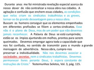 “Durante anos me foi ministrada revelação especial acerca do
nosso dever de não centralizar a nossa obra nas cidades. A
agitação e confusão que enchem essas cidades, as condições
que nelas criam os sindicatos trabalhistas e as greves,
tornar-se-ão grande desvantagem para a nossa obra.
Buscam os homens conseguir que os elementos empenhados
em diferentes profissões se filiem a certos sindicatos. Esse
não é o plano de Deus, mas de um poder que não devemos
jamais reconhecer. A Palavra de Deus se está cumprindo;
estão-se os ímpios ajuntando em molhos, prontos para serem
queimados. Devemos empregar agora toda a capacidade que
nos foi confiada, no sentido de transmitir para o mundo a grande
mensagem de advertência. Nessa obra, cumpre-nos
preservar a individualidade. Não nos devemos associar a
sociedades secretas nem a sindicatos trabalhistas. Devemos
permanecer livres perante Deus, à espera constante de
instruções de Cristo.” Testemunhos Seletos, Vol. 3, pág. 115.
 