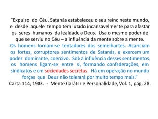 “Expulso do Céu, Satanás estabeleceu o seu reino neste mundo,
e desde aquele tempo tem lutado incansavelmente para afastar
os seres humanos da lealdade a Deus. Usa o mesmo poder de
que se serviu no Céu – a influência da mente sobre a mente.
Os homens tornam-se tentadores dos semelhantes. Acariciam
os fortes, corruptores sentimentos de Satanás, e exercem um
poder dominante, coercivo. Sob a influência desses sentimentos,
os homens ligam-se entre si, formando confederações, em
sindicatos e em sociedades secretas. Há em operação no mundo
forças que Deus não tolerará por muito tempo mais.”
Carta 114, 1903. - Mente Caráter e Personalidade, Vol. 1, pág. 28.
 