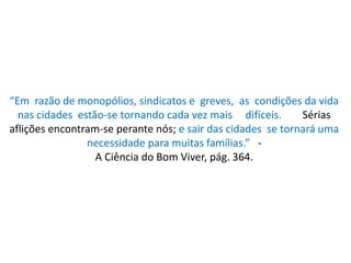 “Em razão de monopólios, sindicatos e greves, as condições da vida
nas cidades estão-se tornando cada vez mais difíceis. Sérias
aflições encontram-se perante nós; e sair das cidades se tornará uma
necessidade para muitas famílias.” -
A Ciência do Bom Viver, pág. 364.
 