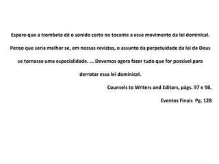 Espero que a trombeta dê o sonido certo no tocante a esse movimento da lei dominical.
Penso que seria melhor se, em nossas revistas, o assunto da perpetuidade da lei de Deus
se tornasse uma especialidade. ... Devemos agora fazer tudo que for possível para
derrotar essa lei dominical.
Counsels to Writers and Editors, págs. 97 e 98.
Eventos Finais Pg. 128
 