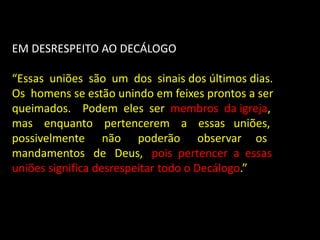 EM DESRESPEITO AO DECÁLOGO
“Essas uniões são um dos sinais dos últimos dias.
Os homens se estão unindo em feixes prontos a ser
queimados. Podem eles ser membros da igreja,
mas enquanto pertencerem a essas uniões,
possivelmente não poderão observar os
mandamentos de Deus, pois pertencer a essas
uniões significa desrespeitar todo o Decálogo.”
 