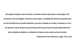 No próprio tempo em que vivemos, o Senhor chamou Seu povo e encarregou-o de
proclamar uma mensagem. Chamou-o para expor a maldade do homem do pecado que
fez da lei dominical um poder distintivo, que tem cuidado em mudar os tempos e a lei e
em oprimir o povo de Deus que permanece firme para honrá-Lo pela observância do
único sábado verdadeiro, o sábado da criação, como sendo santo ao Senhor.
Testemunhos Para Ministros, págs. 117 e 118.
 