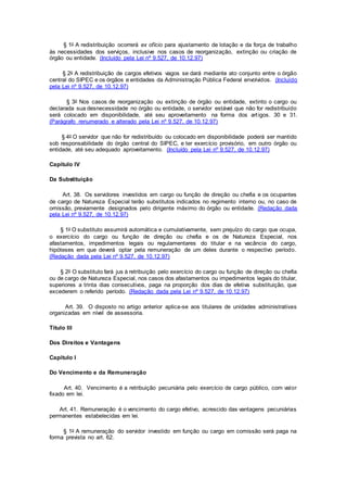 § 1o A redistribuição ocorrerá ex ofício para ajustamento de lotação e da força de trabalho
às necessidades dos serviços, inclusive nos casos de reorganização, extinção ou criação de
órgão ou entidade. (Incluído pela Lei nº 9.527, de 10.12.97)
§ 2o A redistribuição de cargos efetivos vagos se dará mediante ato conjunto entre o órgão
central do SIPEC e os órgãos e entidades da Administração Pública Federal envolvidos. (Incluído
pela Lei nº 9.527, de 10.12.97)
§ 3o Nos casos de reorganização ou extinção de órgão ou entidade, extinto o cargo ou
declarada sua desnecessidade no órgão ou entidade, o servidor estável que não for redistribuído
será colocado em disponibilidade, até seu aproveitamento na forma dos artigos. 30 e 31.
(Parágrafo renumerado e alterado pela Lei nº 9.527, de 10.12.97)
§ 4o O servidor que não for redistribuído ou colocado em disponibilidade poderá ser mantido
sob responsabilidade do órgão central do SIPEC, e ter exercício provisório, em outro órgão ou
entidade, até seu adequado aproveitamento. (Incluído pela Lei nº 9.527, de 10.12.97)
Capítulo IV
Da Substituição
Art. 38. Os servidores investidos em cargo ou função de direção ou chefia e os ocupantes
de cargo de Natureza Especial terão substitutos indicados no regimento interno ou, no caso de
omissão, previamente designados pelo dirigente máximo do órgão ou entidade. (Redação dada
pela Lei nº 9.527, de 10.12.97)
§ 1o O substituto assumirá automática e cumulativamente, sem prejuízo do cargo que ocupa,
o exercício do cargo ou função de direção ou chefia e os de Natureza Especial, nos
afastamentos, impedimentos legais ou regulamentares do titular e na vacância do cargo,
hipóteses em que deverá optar pela remuneração de um deles durante o respectivo período.
(Redação dada pela Lei nº 9.527, de 10.12.97)
§ 2o O substituto fará jus à retribuição pelo exercício do cargo ou função de direção ou chefia
ou de cargo de Natureza Especial, nos casos dos afastamentos ou impedimentos legais do titular,
superiores a trinta dias consecutivos, paga na proporção dos dias de efetiva substituição, que
excederem o referido período. (Redação dada pela Lei nº 9.527, de 10.12.97)
Art. 39. O disposto no artigo anterior aplica-se aos titulares de unidades administrativas
organizadas em nível de assessoria.
Título III
Dos Direitos e Vantagens
Capítulo I
Do Vencimento e da Remuneração
Art. 40. Vencimento é a retribuição pecuniária pelo exercício de cargo público, com valor
fixado em lei.
Art. 41. Remuneração é o vencimento do cargo efetivo, acrescido das vantagens pecuniárias
permanentes estabelecidas em lei.
§ 1o A remuneração do servidor investido em função ou cargo em comissão será paga na
forma prevista no art. 62.
 