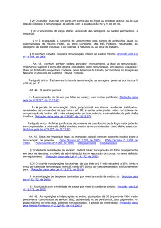 § 2o O servidor investido em cargo em comissão de órgão ou entidade diversa da de sua
lotação receberá a remuneração de acordo com o estabelecido no § 1o do art. 93.
§ 3o O vencimento do cargo efetivo, acrescido das vantagens de caráter permanente, é
irredutível.
§ 4o É assegurada a isonomia de vencimentos para cargos de atribuições iguais ou
assemelhadas do mesmo Poder, ou entre servidores dos três Poderes, ressalvadas as
vantagens de caráter individual e as relativas à natureza ou ao local de trabalho.
§ 5o Nenhum servidor receberá remuneração inferior ao salário mínimo. (Incluído pela Lei
nº 11.784, de 2008
Art. 42. Nenhum servidor poderá perceber, mensalmente, a título de remuneração,
importância superior à soma dos valores percebidos como remuneração, em espécie, a qualquer
título, no âmbito dos respectivos Poderes, pelos Ministros de Estado, por membros do Congresso
Nacional e Ministros do Supremo Tribunal Federal.
Parágrafo único. Excluem-se do teto de remuneração as vantagens previstas nos incisos II
a VII do art. 61.
Art. 44. O servidor perderá:
I - A remuneração do dia em que faltar ao serviço, sem motivo justificado; (Redação dada
pela Lei nº 9.527, de 10.12.97)
II - A parcela de remuneração diária, proporcional aos atrasos, ausências justificadas,
ressalvadas as concessões de que trata o art. 97, e saídas antecipadas, salvo na hipótese de
compensação de horário, até o mês subsequente ao da ocorrência, a ser estabelecida pela chefia
imediata. (Redação dada pela Lei nº 9.527, de 10.12.97)
Parágrafo único. As faltas justificadas decorrentes de caso fortuito ou de força maior poderão
ser compensadas a critério da chefia imediata, sendo assim consideradas como efetivo exercício.
(Incluído pela Lei nº 9.527, de 10.12.97)
Art. 45. Salvo por imposição legal, ou mandado judicial, nenhum desconto incidirá sobre a
remuneração ou provento. (Vide Decreto nº 1.502, de 1995) (Vide Decreto nº 1.903, de
1996) (Vide Decreto nº 2.065, de 1996) (Regulamento) (Regulamento)
§ 1o Mediante autorização do servidor, poderá haver consignação em folha de pagamento
em favor de terceiros, a critério da administração e com reposição de custos, na forma definida
em regulamento. (Redação dada pela Lei nº 13.172, de 2015)
§ 2o O total de consignações facultativas de que trata o § 1o não excederá a 35% (trinta e
cinco por cento) da remuneração mensal, sendo 5% (cinco por cento) reservados exclusivamente
para: (Redação dada pela Lei nº 13.172, de 2015)
I - A amortização de despesas contraídas por meio de cartão de crédito; ou (Incluído pela
Lei nº 13.172, de 2015)
II - A utilização com a finalidade de saque por meio do cartão de crédito. (Incluído pela Lei
nº 13.172, de 2015)
Art. 46. As reposições e indenizações ao erário, atualizadas até 30 de junho de 1994, serão
previamente comunicadas ao servidor ativo, aposentado ou ao pensionista, para pagamento, no
prazo máximo de trinta dias, podendo ser parceladas, a pedido do interessado. (Redação dada
pela Medida Provisória nº 2.225-45, de 4.9.2001)
 