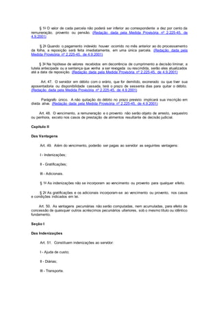 § 1o O valor de cada parcela não poderá ser inferior ao correspondente a dez por cento da
remuneração, provento ou pensão. (Redação dada pela Medida Provisória nº 2.225-45, de
4.9.2001)
§ 2o Quando o pagamento indevido houver ocorrido no mês anterior ao do processamento
da folha, a reposição será feita imediatamente, em uma única parcela. (Redação dada pela
Medida Provisória nº 2.225-45, de 4.9.2001)
§ 3o Na hipótese de valores recebidos em decorrência de cumprimento a decisão liminar, a
tutela antecipada ou a sentença que venha a ser revogada ou rescindida, serão eles atualizados
até a data da reposição. (Redação dada pela Medida Provisória nº 2.225-45, de 4.9.2001)
Art. 47. O servidor em débito com o erário, que for demitido, exonerado ou que tiver sua
aposentadoria ou disponibilidade cassada, terá o prazo de sessenta dias para quitar o débito.
(Redação dada pela Medida Provisória nº 2.225-45, de 4.9.2001)
Parágrafo único. A não quitação do débito no prazo previsto implicará sua inscrição em
dívida ativa. (Redação dada pela Medida Provisória nº 2.225-45, de 4.9.2001)
Art. 48. O vencimento, a remuneração e o provento não serão objeto de arresto, sequestro
ou penhora, exceto nos casos de prestação de alimentos resultante de decisão judicial.
Capítulo II
Das Vantagens
Art. 49. Além do vencimento, poderão ser pagas ao servidor as seguintes vantagens:
I - Indenizações;
II - Gratificações;
III - Adicionais.
§ 1o As indenizações não se incorporam ao vencimento ou provento para qualquer efeito.
§ 2o As gratificações e os adicionais incorporam-se ao vencimento ou provento, nos casos
e condições indicados em lei.
Art. 50. As vantagens pecuniárias não serão computadas, nem acumuladas, para efeito de
concessão de quaisquer outros acréscimos pecuniários ulteriores, sob o mesmo título ou idêntico
fundamento.
Seção I
Das Indenizações
Art. 51. Constituem indenizações ao servidor:
I - Ajuda de custo;
II - Diárias;
III - Transporte.
 