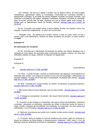 § 3o Também não fará jus a diárias o servidor que se deslocar dentro da mesma região
metropolitana, aglomeração urbana ou microrregião, constituídas por municípios limítrofes e
regularmente instituídas, ou em áreas de controle integrado mantidas com países limítrofes, cuja
jurisdição e competência dos órgãos, entidades e servidores brasileiros considera-se estendida,
salvo se houver pernoite fora da sede, hipóteses em que as diárias pagas serão sempre as
fixadas para os afastamentos dentro do território nacional. (Incluído pela Lei nº 9.527, de
10.12.97)
Art. 59. O servidor que receber diárias e não se afastar da sede, por qualquer motivo, fica
obrigado a restituí-las integralmente, no prazo de 5 (cinco) dias.
Parágrafo único. Na hipótese de o servidor retornar à sede em prazo menor do que o
previsto para o seu afastamento, restituirá as diárias recebidas em excesso, no prazo previsto
no caput.
Subseção III
Da Indenização de Transporte
Art. 60. Conceder-se-á indenização de transporte ao servidor que realizar despesas com a
utilização de meio próprio de locomoção para a execução de serviços externos, por força das
atribuições próprias do cargo, conforme se dispuser em regulamento.
Subseção IV
Subseção IV
Do Auxílio-Moradia
(Incluído pela Lei nº 11.355, de 2006)
Art. 60-A. O auxílio-moradia consiste no ressarcimento das despesas comprovadamente
realizadas pelo servidor com aluguel de moradia ou com meio de hospedagem administrado por
empresa hoteleira, no prazo de um mês após a comprovação da despesa pelo servidor. (Incluído
pela Lei nº 11.355, de 2006)
Art. 60-B. Conceder-se-á auxílio-moradia ao servidor se atendidos os seguintes requisitos:
(Incluído pela Lei nº 11.355, de 2006)
I - Não exista imóvel funcional disponível para uso pelo servidor; (Incluído pela Lei nº 11.355,
de 2006)
II - O cônjuge ou companheiro do servidor não ocupe imóvel funcional; (Incluído pela Lei nº
11.355, de 2006)
III - O servidor ou seu cônjuge ou companheiro não seja ou tenha sido proprietário, promitente
comprador, cessionário ou promitente cessionário de imóvel no Município aonde for exercer o
cargo, incluída a hipótese de lote edificado sem averbação de construção, nos doze meses que
antecederem a sua nomeação; (Incluído pela Lei nº 11.355, de 2006)
IV - Nenhuma outra pessoa que resida com o servidor receba auxílio-moradia; (Incluído pela
Lei nº 11.355, de 2006)
V - O servidor tenha se mudado do local de residência para ocupar cargo em comissão ou
função de confiança do Grupo-Direção e Assessoramento Superiores - DAS, níveis 4, 5 e 6, de
Natureza Especial, de Ministro de Estado ou equivalentes; (Incluído pela Lei nº 11.355, de 2006)
 