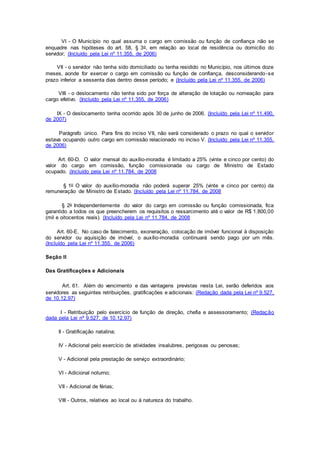VI - O Município no qual assuma o cargo em comissão ou função de confiança não se
enquadre nas hipóteses do art. 58, § 3o, em relação ao local de residência ou domicílio do
servidor; (Incluído pela Lei nº 11.355, de 2006)
VII - o servidor não tenha sido domiciliado ou tenha residido no Município, nos últimos doze
meses, aonde for exercer o cargo em comissão ou função de confiança, desconsiderando-se
prazo inferior a sessenta dias dentro desse período; e (Incluído pela Lei nº 11.355, de 2006)
VIII - o deslocamento não tenha sido por força de alteração de lotação ou nomeação para
cargo efetivo. (Incluído pela Lei nº 11.355, de 2006)
IX - O deslocamento tenha ocorrido após 30 de junho de 2006. (Incluído pela Lei nº 11.490,
de 2007)
Parágrafo único. Para fins do inciso VII, não será considerado o prazo no qual o servidor
estava ocupando outro cargo em comissão relacionado no inciso V. (Incluído pela Lei nº 11.355,
de 2006)
Art. 60-D. O valor mensal do auxílio-moradia é limitado a 25% (vinte e cinco por cento) do
valor do cargo em comissão, função comissionada ou cargo de Ministro de Estado
ocupado. (Incluído pela Lei nº 11.784, de 2008
§ 1o O valor do auxílio-moradia não poderá superar 25% (vinte e cinco por cento) da
remuneração de Ministro de Estado. (Incluído pela Lei nº 11.784, de 2008
§ 2o Independentemente do valor do cargo em comissão ou função comissionada, fica
garantido a todos os que preencherem os requisitos o ressarcimento até o valor de R$ 1.800,00
(mil e oitocentos reais). (Incluído pela Lei nº 11.784, de 2008
Art. 60-E. No caso de falecimento, exoneração, colocação de imóvel funcional à disposição
do servidor ou aquisição de imóvel, o auxílio-moradia continuará sendo pago por um mês.
(Incluído pela Lei nº 11.355, de 2006)
Seção II
Das Gratificações e Adicionais
Art. 61. Além do vencimento e das vantagens previstas nesta Lei, serão deferidos aos
servidores as seguintes retribuições, gratificações e adicionais: (Redação dada pela Lei nº 9.527,
de 10.12.97)
I - Retribuição pelo exercício de função de direção, chefia e assessoramento; (Redação
dada pela Lei nº 9.527, de 10.12.97)
II - Gratificação natalina;
IV - Adicional pelo exercício de atividades insalubres, perigosas ou penosas;
V - Adicional pela prestação de serviço extraordinário;
VI - Adicional noturno;
VII - Adicional de férias;
VIII - Outros, relativos ao local ou à natureza do trabalho.
 