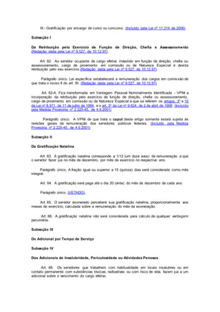 IX - Gratificação por encargo de curso ou concurso. (Incluído pela Lei nº 11.314 de 2006)
Subseção I
Da Retribuição pelo Exercício de Função de Direção, Chefia e Assessoramento
(Redação dada pela Lei nº 9.527, de 10.12.97)
Art. 62. Ao servidor ocupante de cargo efetivo investido em função de direção, chefia ou
assessoramento, cargo de provimento em comissão ou de Natureza Especial é devida
retribuição pelo seu exercício.(Redação dada pela Lei nº 9.527, de 10.12.97)
Parágrafo único. Lei específica estabelecerá a remuneração dos cargos em comissão de
que trata o inciso II do art. 9o. (Redação dada pela Lei nº 9.527, de 10.12.97)
Art. 62-A. Fica transformada em Vantagem Pessoal Nominalmente Identificada - VPNI a
incorporação da retribuição pelo exercício de função de direção, chefia ou assessoramento,
cargo de provimento em comissão ou de Natureza Especial a que se referem os artigos. 3º e 10
da Lei no 8.911, de 11 de julho de 1994, e o art. 3o da Lei no 9.624, de 2 de abril de 1998. (Incluído
pela Medida Provisória nº 2.225-45, de 4.9.2001)
Parágrafo único. A VPNI de que trata o caput deste artigo somente estará sujeita às
revisões gerais de remuneração dos servidores públicos federais. (Incluído pela Medida
Provisória nº 2.225-45, de 4.9.2001)
Subseção II
Da Gratificação Natalina
Art. 63. A gratificação natalina corresponde a 1/12 (um doze avos) da remuneração a que
o servidor fazer jus no mês de dezembro, por mês de exercício no respectivo ano.
Parágrafo único. A fração igual ou superior a 15 (quinze) dias será considerada como mês
integral.
Art. 64. A gratificação será paga até o dia 20 (vinte) do mês de dezembro de cada ano.
Parágrafo único. (VETADO).
Art. 65. O servidor exonerado perceberá sua gratificação natalina, proporcionalmente aos
meses de exercício, calculada sobre a remuneração do mês da exoneração.
Art. 66. A gratificação natalina não será considerada para cálculo de qualquer vantagem
pecuniária.
Subseção III
Do Adicional por Tempo de Serviço
Subseção IV
Dos Adicionais de Insalubridade, Periculosidade ou Atividades Penosas
Art. 68. Os servidores que trabalhem com habitualidade em locais insalubres ou em
contato permanente com substâncias tóxicas, radioativas ou com risco de vida, fazem jus a um
adicional sobre o vencimento do cargo efetivo.
 