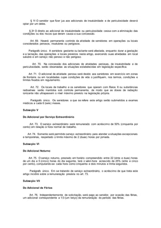 § 1o O servidor que fizer jus aos adicionais de insalubridade e de periculosidade deverá
optar por um deles.
§ 2o O direito ao adicional de insalubridade ou periculosidade cessa com a eliminação das
condições ou dos riscos que deram causa a sua concessão.
Art. 69. Haverá permanente controle da atividade de servidores em operações ou locais
considerados penosos, insalubres ou perigosos.
Parágrafo único. A servidora gestante ou lactante será afastada, enquanto durar a gestação
e a lactação, das operações e locais previstos neste artigo, exercendo suas atividades em local
salubre e em serviço não penoso e não perigoso.
Art. 70. Na concessão dos adicionais de atividades penosas, de insalubridade e de
periculosidade, serão observadas as situações estabelecidas em legislação específica.
Art. 71. O adicional de atividade penosa será devido aos servidores em exercício em zonas
de fronteira ou em localidades cujas condições de vida o justifiquem, nos termos, condições e
limites fixados em regulamento.
Art. 72. Os locais de trabalho e os servidores que operam com Raios X ou substâncias
radioativas serão mantidos sob controle permanente, de modo que as doses de radiação
ionizante não ultrapassem o nível máximo previsto na legislação própria.
Parágrafo único. Os servidores a que se refere este artigo serão submetidos a exames
médicos a cada 6 (seis) meses.
Subseção V
Do Adicional por Serviço Extraordinário
Art. 73. O serviço extraordinário será remunerado com acréscimo de 50% (cinquenta por
cento) em relação à hora normal de trabalho.
Art. 74. Somente será permitido serviço extraordinário para atender a situações excepcionais
e temporárias, respeitado o limite máximo de 2 (duas) horas por jornada.
Subseção VI
Do Adicional Noturno
Art. 75. O serviço noturno, prestado em horário compreendido entre 22 (vinte e duas) horas
de um dia e 5 (cinco) horas do dia seguinte, terá o valor-hora acrescido de 25% (vinte e cinco
por cento), computando-se cada hora como cinquenta e dois minutos e trinta segundos.
Parágrafo único. Em se tratando de serviço extraordinário, o acréscimo de que trata este
artigo incidirá sobre a remuneração prevista no art. 73.
Subseção VII
Do Adicional de Férias
Art. 76. Independentemente de solicitação, será pago ao servidor, por ocasião das férias,
um adicional correspondente a 1/3 (um terço) da remuneração do período das férias.
 