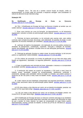 Parágrafo único. No caso de o servidor exercer função de direção, chefia ou
assessoramento, ou ocupar cargo em comissão, a respectiva vantagem será considerada no
cálculo do adicional de que trata este artigo.
Subseção VIII
Da Gratificação por Encargo de Curso ou Concurso
(Incluído pela Lei nº 11.314 de 2006)
Art. 76-A. A Gratificação por Encargo de Curso ou Concurso é devida ao servidor que, em
caráter eventual: (Incluído pela Lei nº 11.314 de 2006) (Regulamento)
I - Atuar como instrutor em curso de formação, de desenvolvimento ou de treinamento
regularmente instituído no âmbito da administração pública federal; (Incluído pela Lei nº 11.314
de 2006)
II - Participar de banca examinadora ou de comissão para exames orais, para análise
curricular, para correção de provas discursivas, para elaboração de questões de provas ou para
julgamento de recursos intentados por candidatos; (Incluído pela Lei nº 11.314 de 2006)
III - participar da logística de preparação e de realização de concurso público envolvendo
atividades de planejamento, coordenação, supervisão, execução e avaliação de resultado,
quando tais atividades não estiverem incluídas entre as suas atribuições permanentes; (Incluído
pela Lei nº 11.314 de 2006)
IV - Participar da aplicação, fiscalizar ou avaliar provas de exame vestibular ou de concurso
público ou supervisionar essas atividades. (Incluído pela Lei nº 11.314 de 2006)
§ 1o Os critérios de concessão e os limites da gratificação de que trata este artigo serão
fixados em regulamento, observados os seguintes parâmetros: (Incluído pela Lei nº 11.314 de
2006)
I - O valor da gratificação será calculado em horas, observadas a natureza e a complexidade
da atividade exercida; (Incluído pela Lei nº 11.314 de 2006)
II - A retribuição não poderá ser superior ao equivalente a 120 (cento e vinte) horas de
trabalho anuais, ressalvada situação de excepcionalidade, devidamente justificada e
previamente aprovada pela autoridade máxima do órgão ou entidade, que poderá autorizar o
acréscimo de até 120 (cento e vinte) horas de trabalho anuais; (Incluído pela Lei nº 11.314 de
2006)
III - o valor máximo da hora trabalhada corresponderá aos seguintes percentuais, incidentes
sobre o maior vencimento básico da administração pública federal: (Incluído pela Lei nº 11.314
de 2006)
a) 2,2% (dois inteiros e dois décimos por cento), em se tratando de atividades previstas nos
incisos I e II do caput deste artigo; (Redação dada pela Lei nº 11.501, de 2007)
b) 1,2% (um inteiro e dois décimos por cento), em se tratando de atividade prevista nos
incisos III e IV do caput deste artigo. (Redação dada pela Lei nº 11.501, de 2007)
§ 2o A Gratificação por Encargo de Curso ou Concurso somente será paga se as atividades
referidas nos incisos do caput deste artigo forem exercidas sem prejuízo das atribuições do cargo
de que o servidor for titular, devendo ser objeto de compensação de carga horária quando
desempenhadas durante a jornada de trabalho, na forma do § 4o do art. 98 desta Lei. (Incluído
pela Lei nº 11.314 de 2006)
 
