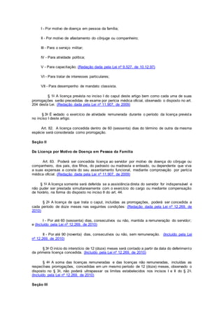 I - Por motivo de doença em pessoa da família;
II - Por motivo de afastamento do cônjuge ou companheiro;
III - Para o serviço militar;
IV - Para atividade política;
V - Para capacitação; (Redação dada pela Lei nº 9.527, de 10.12.97)
VI - Para tratar de interesses particulares;
VII - Para desempenho de mandato classista.
§ 1o A licença prevista no inciso I do caput deste artigo bem como cada uma de suas
prorrogações serão precedidas de exame por perícia médica oficial, observado o disposto no art.
204 desta Lei. (Redação dada pela Lei nº 11.907, de 2009)
§ 3o É vedado o exercício de atividade remunerada durante o período da licença prevista
no inciso I deste artigo.
Art. 82. A licença concedida dentro de 60 (sessenta) dias do término de outra da mesma
espécie será considerada como prorrogação.
Seção II
Da Licença por Motivo de Doença em Pessoa da Família
Art. 83. Poderá ser concedida licença ao servidor por motivo de doença do cônjuge ou
companheiro, dos pais, dos filhos, do padrasto ou madrasta e enteado, ou dependente que viva
a suas expensas e conste do seu assentamento funcional, mediante comprovação por perícia
médica oficial. (Redação dada pela Lei nº 11.907, de 2009)
§ 1o A licença somente será deferida se a assistência direta do servidor for indispensável e
não puder ser prestada simultaneamente com o exercício do cargo ou mediante compensação
de horário, na forma do disposto no inciso II do art. 44.
§ 2o A licença de que trata o caput, incluídas as prorrogações, poderá ser concedida a
cada período de doze meses nas seguintes condições: (Redação dada pela Lei nº 12.269, de
2010)
I - Por até 60 (sessenta) dias, consecutivos ou não, mantida a remuneração do servidor;
e (Incluído pela Lei nº 12.269, de 2010)
II - Por até 90 (noventa) dias, consecutivos ou não, sem remuneração. (Incluído pela Lei
nº 12.269, de 2010)
§ 3o O início do interstício de 12 (doze) meses será contado a partir da data do deferimento
da primeira licença concedida. (Incluído pela Lei nº 12.269, de 2010)
§ 4o A soma das licenças remuneradas e das licenças não remuneradas, incluídas as
respectivas prorrogações, concedidas em um mesmo período de 12 (doze) meses, observado o
disposto no § 3o, não poderá ultrapassar os limites estabelecidos nos incisos I e II do § 2o.
(Incluído pela Lei nº 12.269, de 2010)
Seção III
 