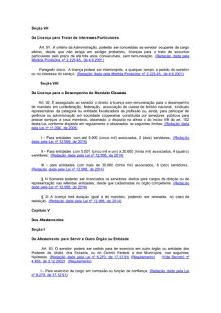 Seção VII
Da Licença para Tratar de Interesses Particulares
Art. 91. A critério da Administração, poderão ser concedidas ao servidor ocupante de cargo
efetivo, desde que não esteja em estágio probatório, licenças para o trato de assuntos
particulares pelo prazo de até três anos consecutivos, sem remuneração. (Redação dada pela
Medida Provisória nº 2.225-45, de 4.9.2001)
Parágrafo único. A licença poderá ser interrompida, a qualquer tempo, a pedido do servidor
ou no interesse do serviço. (Redação dada pela Medida Provisória nº 2.225-45, de 4.9.2001)
Seção VIII
Da Licença para o Desempenho de Mandato Classista
Art. 92. É assegurado ao servidor o direito à licença sem remuneração para o desempenho
de mandato em confederação, federação, associação de classe de âmbito nacional, sindicato
representativo da categoria ou entidade fiscalizadora da profissão ou, ainda, para participar de
gerência ou administração em sociedade cooperativa constituída por servidores públicos para
prestar serviços a seus membros, observado o disposto na alínea c do inciso VIII do art. 102
desta Lei, conforme disposto em regulamento e observados os seguintes limites: (Redação dada
pela Lei nº 11.094, de 2005)
I - Para entidades com até 5.000 (cinco mil) associados, 2 (dois) servidores; (Redação
dada pela Lei nº 12.998, de 2014)
II - Para entidades com 5.001 (cinco mil e um) a 30.000 (trinta mil) associados, 4 (quatro)
servidores; (Redação dada pela Lei nº 12.998, de 2014)
III - para entidades com mais de 30.000 (trinta mil) associados, 8 (oito) servidores.
(Redação dada pela Lei nº 12.998, de 2014)
§ 1o Somente poderão ser licenciados os servidores eleitos para cargos de direção ou de
representação nas referidas entidades, desde que cadastradas no órgão competente. (Redação
dada pela Lei nº 12.998, de 2014)
§ 2o A licença terá duração igual à do mandato, podendo ser renovada, no caso de
reeleição. (Redação dada pela Lei nº 12.998, de 2014)
Capítulo V
Dos Afastamentos
Seção I
Do Afastamento para Servir a Outro Órgão ou Entidade
Art. 93. O servidor poderá ser cedido para ter exercício em outro órgão ou entidade dos
Poderes da União, dos Estados, ou do Distrito Federal e dos Municípios, nas seguintes
hipóteses: (Redação dada pela Lei nº 8.270, de 17.12.91) (Regulamento) (Vide Decreto nº
4.493, de 3.12.2002) (Regulamento)
I - Para exercício de cargo em comissão ou função de confiança; (Redação dada pela Lei
nº 8.270, de 17.12.91)
 