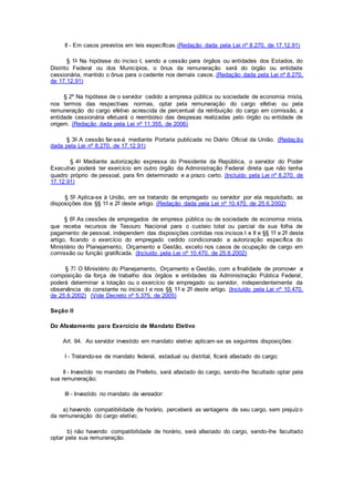 II - Em casos previstos em leis específicas.(Redação dada pela Lei nº 8.270, de 17.12.91)
§ 1o Na hipótese do inciso I, sendo a cessão para órgãos ou entidades dos Estados, do
Distrito Federal ou dos Municípios, o ônus da remuneração será do órgão ou entidade
cessionária, mantido o ônus para o cedente nos demais casos. (Redação dada pela Lei nº 8.270,
de 17.12.91)
§ 2º Na hipótese de o servidor cedido a empresa pública ou sociedade de economia mista,
nos termos das respectivas normas, optar pela remuneração do cargo efetivo ou pela
remuneração do cargo efetivo acrescida de percentual da retribuição do cargo em comissão, a
entidade cessionária efetuará o reembolso das despesas realizadas pelo órgão ou entidade de
origem. (Redação dada pela Lei nº 11.355, de 2006)
§ 3o A cessão far-se-á mediante Portaria publicada no Diário Oficial da União. (Redação
dada pela Lei nº 8.270, de 17.12.91)
§ 4o Mediante autorização expressa do Presidente da República, o servidor do Poder
Executivo poderá ter exercício em outro órgão da Administração Federal direta que não tenha
quadro próprio de pessoal, para fim determinado e a prazo certo. (Incluído pela Lei nº 8.270, de
17.12.91)
§ 5º Aplica-se à União, em se tratando de empregado ou servidor por ela requisitado, as
disposições dos §§ 1º e 2º deste artigo. (Redação dada pela Lei nº 10.470, de 25.6.2002)
§ 6º As cessões de empregados de empresa pública ou de sociedade de economia mista,
que receba recursos de Tesouro Nacional para o custeio total ou parcial da sua folha de
pagamento de pessoal, independem das disposições contidas nos incisos I e II e §§ 1º e 2º deste
artigo, ficando o exercício do empregado cedido condicionado a autorização específica do
Ministério do Planejamento, Orçamento e Gestão, exceto nos casos de ocupação de cargo em
comissão ou função gratificada. (Incluído pela Lei nº 10.470, de 25.6.2002)
§ 7° O Ministério do Planejamento, Orçamento e Gestão, com a finalidade de promover a
composição da força de trabalho dos órgãos e entidades da Administração Pública Federal,
poderá determinar a lotação ou o exercício de empregado ou servidor, independentemente da
observância do constante no inciso I e nos §§ 1º e 2º deste artigo. (Incluído pela Lei nº 10.470,
de 25.6.2002) (Vide Decreto nº 5.375, de 2005)
Seção II
Do Afastamento para Exercício de Mandato Eletivo
Art. 94. Ao servidor investido em mandato eletivo aplicam-se as seguintes disposições:
I - Tratando-se de mandato federal, estadual ou distrital, ficará afastado do cargo;
II - Investido no mandato de Prefeito, será afastado do cargo, sendo-lhe facultado optar pela
sua remuneração;
III - Investido no mandato de vereador:
a) havendo compatibilidade de horário, perceberá as vantagens de seu cargo, sem prejuízo
da remuneração do cargo eletivo;
b) não havendo compatibilidade de horário, será afastado do cargo, sendo-lhe facultado
optar pela sua remuneração.
 