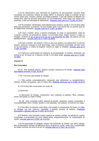 § 3o Os afastamentos para realização de programas de pós-doutorado somente serão
concedidos aos servidores titulares de cargos efetivo no respectivo órgão ou entidade há pelo
menos quatro anos, incluído o período de estágio probatório, e que não tenham se afastado por
licença para tratar de assuntos particulares ou com fundamento neste artigo, nos quatro anos
anteriores à data da solicitação de afastamento. (Redação dada pela Lei nº 12.269, de 2010)
§ 4o Os servidores beneficiados pelos afastamentos previstos nos §§ 1o, 2o e 3o deste artigo
terão que permanecer no exercício de suas funções após o seu retorno por um período igual ao
do afastamento concedido. (Incluído pela Lei nº 11.907, de 2009)
§ 5o Caso o servidor venha a solicitar exoneração do cargo ou aposentadoria, antes de
cumprido o período de permanência previsto no § 4o deste artigo, deverá ressarcir o órgão ou
entidade, na forma do art. 47 da Lei no 8.112, de 11 de dezembro de 1990, dos gastos com seu
aperfeiçoamento. (Incluído pela Lei nº 11.907, de 2009)
§ 6o Caso o servidor não obtenha o título ou grau que justificou seu afastamento no período
previsto, aplica-se o disposto no § 5o deste artigo, salvo na hipótese comprovada de força maior
ou de caso fortuito, a critério do dirigente máximo do órgão ou entidade. (Incluído pela Lei nº
11.907, de 2009)
§ 7o Aplica-se à participação em programa de pós-graduação no Exterior, autorizado nos
termos do art. 95 desta Lei, o disposto nos §§ 1o a 6o deste artigo. (Incluído pela Lei nº 11.907,
de 2009)
Capítulo VI
Das Concessões
Art. 97. Sem qualquer prejuízo, poderá o servidor ausentar-se do serviço: (Redação dada
pela Medida provisória nº 632, de 2013)
I - Por 1 (um) dia, para doação de sangue;
II - Pelo período comprovadamente necessário para alistamento ou recadastramento
eleitoral, limitado, em qualquer caso, a 2 (dois) dias; (Redação dada pela Lei nº 12.998, de 2014)
III - Por 8 (oito) dias consecutivos em razão de:
a) casamento;
b) falecimento do cônjuge, companheiro, pais, madrasta ou padrasto, filhos, enteados,
menor sob guarda ou tutela e irmãos.
Art. 98. Será concedido horário especial ao servidor estudante, quando comprovada a
incompatibilidade entre o horário escolar e o da repartição, sem prejuízo do exercício do cargo.
§ 1o Para efeito do disposto neste artigo, será exigida a compensação de horário no órgão
ou entidade que tiver exercício, respeitada a duração semanal do trabalho. (Parágrafo
renumerado e alterado pela Lei nº 9.527, de 10.12.97)
§ 2o Também será concedido horário especial ao servidor portador de deficiência, quando
comprovada a necessidade por junta médica oficial, independentemente de compensação de
horário. (Incluído pela Lei nº 9.527, de 10.12.97)
§ 3o As disposições do parágrafo anterior são extensivas ao servidor que tenha cônjuge,
filho ou dependente portador de deficiência física, exigindo-se, porém, neste caso, compensação
de horário na forma do inciso II do art. 44. (Incluído pela Lei nº 9.527, de 10.12.97)
 