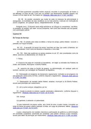§ 4o Será igualmente concedido horário especial, vinculado à compensação de horário a
ser efetivada no prazo de até 1 (um) ano, ao servidor que desempenhe atividade prevista nos
incisos I e II do caput do art. 76-A desta Lei. (Redação dada pela Lei nº 11.501, de 2007)
Art. 99. Ao servidor estudante que mudar de sede no interesse da administração é
assegurada, na localidade da nova residência ou na mais próxima, matrícula em instituição de
ensino congênere, em qualquer época, independentemente de vaga.
Parágrafo único. O disposto neste artigo estende-se ao cônjuge ou companheiro, aos filhos,
ou enteados do servidor que vivam na sua companhia, bem como aos menores sob sua guarda,
com autorização judicial.
Capítulo VII
Do Tempo de Serviço
Art. 100. É contado para todos os efeitos o tempo de serviço público federal, inclusive o
prestado às Forças Armadas.
Art. 101. A apuração do tempo de serviço será feita em dias, que serão convertidos em
anos, considerado o ano como de trezentos e sessenta e cinco dias.
Art. 102. Além das ausências ao serviço previstas no art. 97, são considerados como de
efetivo exercício os afastamentos em virtude de:
I - Férias;
II - Exercício de cargo em comissão ou equivalente, em órgão ou entidade dos Poderes da
União, dos Estados, Municípios e Distrito Federal;
III - exercício de cargo ou função de governo ou administração, em qualquer parte do
território nacional, por nomeação do Presidente da República;
IV - Participação em programa de treinamento regularmente instituído ou em programa de
pós-graduação stricto sensu no País, conforme dispuser o regulamento; (Redação dada pela Lei
nº 11.907, de 2009)
V - Desempenho de mandato eletivo federal, estadual, municipal ou do Distrito Federal,
exceto para promoção por merecimento;
VI - Júri e outros serviços obrigatórios por lei;
VII - missão ou estudo no exterior, quando autorizado o afastamento, conforme dispuser o
regulamento; (Redação dada pela Lei nº 9.527, de 10.12.97)
VIII - licença:
a) à gestante, à adotante e à paternidade;
b) para tratamento da própria saúde, até o limite de vinte e quatro meses, cumulativo ao
longo do tempo de serviço público prestado à União, em cargo de provimento efetivo; (Redação
dada pela Lei nº 9.527, de 10.12.97)
c) para o desempenho de mandato classista ou participação de gerência ou administração
em sociedade cooperativa constituída por servidores para prestar serviços a seus membros,
exceto para efeito de promoção por merecimento; (Redação dada pela Lei nº 11.094, de 2005)
 