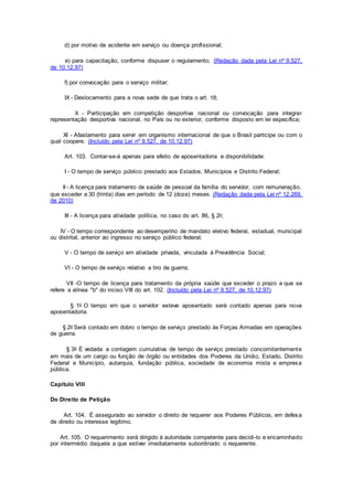 d) por motivo de acidente em serviço ou doença profissional;
e) para capacitação, conforme dispuser o regulamento; (Redação dada pela Lei nº 9.527,
de 10.12.97)
f) por convocação para o serviço militar;
IX - Deslocamento para a nova sede de que trata o art. 18;
X - Participação em competição desportiva nacional ou convocação para integrar
representação desportiva nacional, no País ou no exterior, conforme disposto em lei específica;
XI - Afastamento para servir em organismo internacional de que o Brasil participe ou com o
qual coopere. (Incluído pela Lei nº 9.527, de 10.12.97)
Art. 103. Contar-se-á apenas para efeito de aposentadoria e disponibilidade:
I - O tempo de serviço público prestado aos Estados, Municípios e Distrito Federal;
II - A licença para tratamento de saúde de pessoal da família do servidor, com remuneração,
que exceder a 30 (trinta) dias em período de 12 (doze) meses. (Redação dada pela Lei nº 12.269,
de 2010)
III - A licença para atividade política, no caso do art. 86, § 2o;
IV - O tempo correspondente ao desempenho de mandato eletivo federal, estadual, municipal
ou distrital, anterior ao ingresso no serviço público federal;
V - O tempo de serviço em atividade privada, vinculada à Previdência Social;
VI - O tempo de serviço relativo a tiro de guerra;
VII -O tempo de licença para tratamento da própria saúde que exceder o prazo a que se
refere a alínea "b" do inciso VIII do art. 102. (Incluído pela Lei nº 9.527, de 10.12.97)
§ 1o O tempo em que o servidor esteve aposentado será contado apenas para nova
aposentadoria.
§ 2o Será contado em dobro o tempo de serviço prestado às Forças Armadas em operações
de guerra.
§ 3o É vedada a contagem cumulativa de tempo de serviço prestado concomitantemente
em mais de um cargo ou função de órgão ou entidades dos Poderes da União, Estado, Distrito
Federal e Município, autarquia, fundação pública, sociedade de economia mista e empresa
pública.
Capítulo VIII
Do Direito de Petição
Art. 104. É assegurado ao servidor o direito de requerer aos Poderes Públicos, em defesa
de direito ou interesse legítimo.
Art. 105. O requerimento será dirigido à autoridade competente para decidi-lo e encaminhado
por intermédio daquela a que estiver imediatamente subordinado o requerente.
 