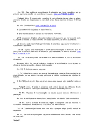 Art. 106. Cabe pedido de reconsideração à autoridade que houver expedido o ato ou
proferido a primeira decisão, não podendo ser renovado. (Vide Lei nº 12.300, de 2010)
Parágrafo único. O requerimento e o pedido de reconsideração de que tratam os artigos
anteriores deverão ser despachados no prazo de 5 (cinco) dias e decididos dentro de 30 (trinta)
dias.
Art. 107. Caberá recurso: (Vide Lei nº 12.300, de 2010)
I - Do indeferimento do pedido de reconsideração;
II - Das decisões sobre os recursos sucessivamente interpostos.
§ 1o O recurso será dirigido à autoridade imediatamente superior à que tiver expedido o ato
ou proferido a decisão, e, sucessivamente, em escala ascendente, às demais autoridades.
§ 2o O recurso será encaminhado por intermédio da autoridade a que estiver imediatamente
subordinado o requerente.
Art. 108. O prazo para interposição de pedido de reconsideração ou de recurso é de 30
(trinta) dias, a contar da publicação ou da ciência, pelo interessado, da decisão recorrida. (Vide
Lei nº 12.300, de 2010)
Art. 109. O recurso poderá ser recebido com efeito suspensivo, a juízo da autoridade
competente.
Parágrafo único. Em caso de provimento do pedido de reconsideração ou do recurso, os
efeitos da decisão retroagirão à data do ato impugnado.
Art. 110. O direito de requerer prescreve:
I - Em 5 (cinco) anos, quanto aos atos de demissão e de cassação de aposentadoria ou
disponibilidade, ou que afetem interesse patrimonial e créditos resultantes das relações de
trabalho;
II - Em 120 (cento e vinte) dias, nos demais casos, salvo quando outro prazo for fixado em
lei.
Parágrafo único. O prazo de prescrição será contado da data da publicação do ato
impugnado ou da data da ciência pelo interessado, quando o ato não for publicado.
Art. 111. O pedido de reconsideração e o recurso, quando cabíveis, interrompem a
prescrição.
Art. 112. A prescrição é de ordem pública, não podendo ser relevada pela administração.
Art. 113. Para o exercício do direito de petição, é assegurada vista do processo ou
documento, na repartição, ao servidor ou a procurador por ele constituído.
Art. 114. A administração deverá rever seus atos, a qualquer tempo, quando eivados de
ilegalidade.
Art. 115. São fatais e improrrogáveis os prazos estabelecidos neste Capítulo, salvo motivo
de força maior.
Título IV
 