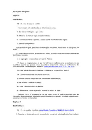 Do Regime Disciplinar
Capítulo I
Dos Deveres
Art. 116. São deveres do servidor:
I - Exercer com zelo e dedicação as atribuições do cargo;
II - Ser leal às instituições a que servir;
III - Observar as normas legais e regulamentares;
IV - Cumprir as ordens superiores, exceto quando manifestamente ilegais;
V - Atender com presteza:
a) ao público em geral, prestando as informações requeridas, ressalvadas as protegidas por
sigilo;
b) à expedição de certidões requeridas para defesa de direito ou esclarecimento de situações
de interesse pessoal;
c) às requisições para a defesa da Fazenda Pública.
VI - Levar as irregularidades de que tiver ciência em razão do cargo ao conhecimento da
autoridade superior ou, quando houver suspeita de envolvimento desta, ao conhecimento de
outra autoridade competente para apuração; (Redação dada pela Lei nº 12.527, de 2011)
VII - Zelar pela economia do material e a conservação do patrimônio público;
VIII - guardar sigilo sobre assunto da repartição;
IX - Manter conduta compatível com a moralidade administrativa;
X - Ser assíduo e pontual ao serviço;
XI - Tratar com urbanidade as pessoas;
XII - Representar contra ilegalidade, omissão ou abuso de poder.
Parágrafo único. A representação de que trata o inciso XII será encaminhada pela via
hierárquica e apreciada pela autoridade superior àquela contra a qual é formulada, assegurando -
se ao representando ampla defesa.
Capítulo II
Das Proibições
Art. 117. Ao servidor é proibido: (Vide Medida Provisória nº 2.225-45, de 4.9.2001)
I - Ausentar-se do serviço durante o expediente, sem prévia autorização do chefe imediato;
 