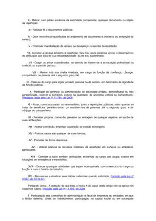 II - Retirar, sem prévia anuência da autoridade competente, qualquer documento ou objeto
da repartição;
III - Recusar fé a documentos públicos;
IV - Opor resistência injustificada ao andamento de documento e processo ou execução de
serviço;
V - Promover manifestação de apreço ou desapreço no recinto da repartição;
VI - Cometer a pessoa estranha à repartição, fora dos casos previstos em lei, o desempenho
de atribuição que seja de sua responsabilidade ou de seu subordinado;
VII - Coagir ou aliciar subordinados no sentido de filiarem-se a associação profissional ou
sindical, ou a partido político;
VIII - Manter sob sua chefia imediata, em cargo ou função de confiança, cônjuge,
companheiro ou parente até o segundo grau civil;
IX - Valer-se do cargo para lograr proveito pessoal ou de outrem, em detrimento da dignidade
da função pública;
X - Participar de gerência ou administração de sociedade privada, personificada ou não
personificada, exercer o comércio, exceto na qualidade de acionista, cotista ou comanditário;
(Redação dada pela Lei nº 11.784, de 2008
XI - Atuar, como procurador ou intermediário, junto a repartições públicas, salvo quando se
tratar de benefícios previdenciários ou assistenciais de parentes até o segundo grau, e de
cônjuge ou companheiro;
XII - Receber propina, comissão, presente ou vantagem de qualquer espécie, em razão de
suas atribuições;
XIII - Aceitar comissão, emprego ou pensão de estado estrangeiro;
XIV - Praticar usura sob qualquer de suas formas;
XV - Proceder de forma desidiosa;
XVI - Utilizar pessoal ou recursos materiais da repartição em serviços ou atividades
particulares;
XVII - Cometer a outro servidor atribuições estranhas ao cargo que ocupa, exceto em
situações de emergência e transitórias;
XVIII - Exercer quaisquer atividades que sejam incompatíveis com o exercício do cargo ou
função e com o horário de trabalho;
XIX - Recusar-se a atualizar seus dados cadastrais quando solicitado. (Incluído pela Lei nº
9.527, de 10.12.97)
Parágrafo único. A vedação de que trata o inciso X do caput deste artigo não se aplica nos
seguintes casos: (Incluído pela Lei nº 11.784, de 2008
I - Participação nos conselhos de administração e fiscal de empresas ou entidades em que
a União detenha, direta ou indiretamente, participação no capital social ou em sociedade
 