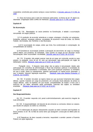 cooperativa constituída para prestar serviços a seus membros; e (Incluído pela Lei nº 11.784, de
2008
II - Gozo de licença para o trato de interesses particulares, na forma do art. 91 desta Lei,
observada a legislação sobre conflito de interesses. (Incluído pela Lei nº 11.784, de 2008
Capítulo III
Da Acumulação
Art. 118. Ressalvados os casos previstos na Constituição, é vedada a acumulação
remunerada de cargos públicos.
§ 1o A proibição de acumular estende-se a cargos, empregos e funções em autarquias,
fundações públicas, empresas públicas, sociedades de economia mista da União, do Distrito
Federal, dos Estados, dos Territórios e dos Municípios.
§ 2o A acumulação de cargos, ainda que lícita, fica condicionada à comprovação da
compatibilidade de horários.
§ 3o Considera-se acumulação proibida a percepção de vencimento de cargo ou emprego
público efetivo com proventos da inatividade, salvo quando os cargos de que decorram essas
remunerações forem acumuláveis na atividade. (Incluído pela Lei nº 9.527, de 10.12.97)
Art. 119. O servidor não poderá exercer mais de um cargo em comissão, exceto no caso
previsto no parágrafo único do art. 9o, nem ser remunerado pela participação em órgão de
deliberação coletiva. (Redação dada pela Lei nº 9.527, de 10.12.97)
Parágrafo único. O disposto neste artigo não se aplica à remuneração devida pela
participação em conselhos de administração e fiscal das empresas públicas e sociedades de
economia mista, suas subsidiárias e controladas, bem como quaisquer empresas ou entidades
em que a União, direta ou indiretamente, detenha participação no capital social, observado o
que, a respeito, dispuser legislação específica. (Redação dada pela Medida Provisória nº
2.225-45, de 4.9.2001)
Art. 120. O servidor vinculado ao regime desta Lei, que acumular licitamente dois cargos
efetivos, quando investido em cargo de provimento em comissão, ficará afastado de ambos os
cargos efetivos, salvo na hipótese em que houver compatibilidade de horário e local com o
exercício de um deles, declarada pelas autoridades máximas dos órgãos ou entidades
envolvidas. (Redação dada pela Lei nº 9.527, de 10.12.97)
Capítulo IV
Das Responsabilidades
Art. 121. O servidor responde civil, penal e administrativamente pelo exercício irregular de
suas atribuições.
Art. 122. A responsabilidade civil decorre de ato omissivo ou comissivo, doloso ou culposo,
que resulte em prejuízo ao erário ou a terceiros.
§ 1o A indenização de prejuízo dolosamente causado ao erário somente será liquidada na
forma prevista no art. 46, na falta de outros bens que assegurem a execução do débito pela via
judicial.
§ 2o Tratando-se de dano causado a terceiros, responderá o servidor perante a Fazenda
Pública, em ação regressiva.
 