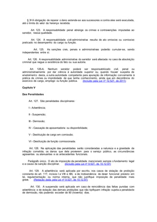 § 3o A obrigação de reparar o dano estende-se aos sucessores e contra eles será executada,
até o limite do valor da herança recebida.
Art. 123. A responsabilidade penal abrange os crimes e contravenções imputadas ao
servidor, nessa qualidade.
Art. 124. A responsabilidade civil-administrativa resulta de ato omissivo ou comissivo
praticado no desempenho do cargo ou função.
Art. 125. As sanções civis, penais e administrativas poderão cumular-se, sendo
independentes entre si.
Art. 126. A responsabilidade administrativa do servidor será afastada no caso de absolvição
criminal que negue a existência do fato ou sua autoria.
Art. 126-A. Nenhum servidor poderá ser responsabilizado civil, penal ou
administrativamente por dar ciência à autoridade superior ou, quando houver suspeita de
envolvimento desta, a outra autoridade competente para apuração de informação concernente à
prática de crimes ou improbidade de que tenha conhecimento, ainda que em decorrência do
exercício de cargo, emprego ou função pública. (Incluído pela Lei nº 12.527, de 2011)
Capítulo V
Das Penalidades
Art. 127. São penalidades disciplinares:
I - Advertência;
II - Suspensão;
III - Demissão;
IV - Cassação de aposentadoria ou disponibilidade;
V - Destituição de cargo em comissão;
VI - Destituição de função comissionada.
Art. 128. Na aplicação das penalidades serão consideradas a natureza e a gravidade da
infração cometida, os danos que dela provierem para o serviço público, as circunstâncias
agravantes ou atenuantes e os antecedentes funcionais.
Parágrafo único. O ato de imposição da penalidade mencionará sempre o fundamento legal
e a causa da sanção disciplinar. (Incluído pela Lei nº 9.527, de 10.12.97)
Art. 129. A advertência será aplicada por escrito, nos casos de violação de proibição
constante do art. 117, incisos I a VIII e XIX, e de inobservância de dever funcional previsto em
lei, regulamentação ou norma interna, que não justifique imposição de penalidade mais
grave. (Redação dada pela Lei nº 9.527, de 10.12.97)
Art. 130. A suspensão será aplicada em caso de reincidência das faltas punidas com
advertência e de violação das demais proibições que não tipifiquem infração sujeita a penalidade
de demissão, não podendo exceder de 90 (noventa) dias.
 