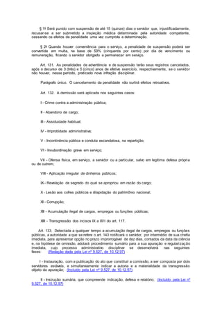 § 1o Será punido com suspensão de até 15 (quinze) dias o servidor que, injustificadamente,
recusar-se a ser submetido a inspeção médica determinada pela autoridade competente,
cessando os efeitos da penalidade uma vez cumprida a determinação.
§ 2o Quando houver conveniência para o serviço, a penalidade de suspensão poderá ser
convertida em multa, na base de 50% (cinquenta por cento) por dia de vencimento ou
remuneração, ficando o servidor obrigado a permanecer em serviço.
Art. 131. As penalidades de advertência e de suspensão terão seus registros cancelados,
após o decurso de 3 (três) e 5 (cinco) anos de efetivo exercício, respectivamente, se o servidor
não houver, nesse período, praticado nova infração disciplinar.
Parágrafo único. O cancelamento da penalidade não surtirá efeitos retroativos.
Art. 132. A demissão será aplicada nos seguintes casos:
I - Crime contra a administração pública;
II - Abandono de cargo;
III - Assiduidade habitual;
IV - Improbidade administrativa;
V - Incontinência pública e conduta escandalosa, na repartição;
VI - Insubordinação grave em serviço;
VII - Ofensa física, em serviço, a servidor ou a particular, salvo em legítima defesa própria
ou de outrem;
VIII - Aplicação irregular de dinheiros públicos;
IX - Revelação de segredo do qual se apropriou em razão do cargo;
X - Lesão aos cofres públicos e dilapidação do patrimônio nacional;
XI - Corrupção;
XII - Acumulação ilegal de cargos, empregos ou funções públicas;
XIII - Transgressão dos incisos IX a XVI do art. 117.
Art. 133. Detectada a qualquer tempo a acumulação ilegal de cargos, empregos ou funções
públicas, a autoridade a que se refere o art. 143 notificará o servidor, por intermédio de sua chefia
imediata, para apresentar opção no prazo improrrogável de dez dias, contados da data da ciência
e, na hipótese de omissão, adotará procedimento sumário para a sua apuração e regularização
imediata, cujo processo administrativo disciplinar se desenvolverá nas seguintes
fases: (Redação dada pela Lei nº 9.527, de 10.12.97)
I - Instauração, com a publicação do ato que constituir a comissão, a ser composta por dois
servidores estáveis, e simultaneamente indicar a autoria e a materialidade da transgressão
objeto da apuração; (Incluído pela Lei nº 9.527, de 10.12.97)
II - Instrução sumária, que compreende indicação, defesa e relatório; (Incluído pela Lei nº
9.527, de 10.12.97)
 