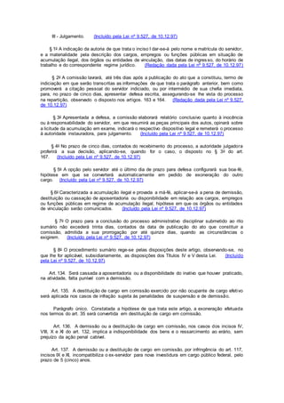III - Julgamento. (Incluído pela Lei nº 9.527, de 10.12.97)
§ 1o A indicação da autoria de que trata o inciso I dar-se-á pelo nome e matrícula do servidor,
e a materialidade pela descrição dos cargos, empregos ou funções públicas em situação de
acumulação ilegal, dos órgãos ou entidades de vinculação, das datas de ingresso, do horário de
trabalho e do correspondente regime jurídico. (Redação dada pela Lei nº 9.527, de 10.12.97)
§ 2o A comissão lavrará, até três dias após a publicação do ato que a constituiu, termo de
indiciação em que serão transcritas as informações de que trata o parágrafo anterior, bem como
promoverá a citação pessoal do servidor indiciado, ou por intermédio de sua chefia imediata,
para, no prazo de cinco dias, apresentar defesa escrita, assegurando-se lhe vista do processo
na repartição, observado o disposto nos artigos. 163 e 164. (Redação dada pela Lei nº 9.527,
de 10.12.97)
§ 3o Apresentada a defesa, a comissão elaborará relatório conclusivo quanto à inocência
ou à responsabilidade do servidor, em que resumirá as peças principais dos autos, opinará sobre
a licitude da acumulação em exame, indicará o respectivo dispositivo legal e remeterá o processo
à autoridade instauradora, para julgamento. (Incluído pela Lei nº 9.527, de 10.12.97)
§ 4o No prazo de cinco dias, contados do recebimento do processo, a autoridade julgadora
proferirá a sua decisão, aplicando-se, quando for o caso, o disposto no § 3o do art.
167. (Incluído pela Lei nº 9.527, de 10.12.97)
§ 5o A opção pelo servidor até o último dia de prazo para defesa configurará sua boa-fé,
hipótese em que se converterá automaticamente em pedido de exoneração do outro
cargo. (Incluído pela Lei nº 9.527, de 10.12.97)
§ 6o Caracterizada a acumulação ilegal e provada a má-fé, aplicar-se-á a pena de demissão,
destituição ou cassação de aposentadoria ou disponibilidade em relação aos cargos, empregos
ou funções públicas em regime de acumulação ilegal, hipótese em que os órgãos ou entidades
de vinculação serão comunicados. (Incluído pela Lei nº 9.527, de 10.12.97)
§ 7o O prazo para a conclusão do processo administrativo disciplinar submetido ao rito
sumário não excederá trinta dias, contados da data de publicação do ato que constituir a
comissão, admitida a sua prorrogação por até quinze dias, quando as circunstâncias o
exigirem. (Incluído pela Lei nº 9.527, de 10.12.97)
§ 8o O procedimento sumário rege-se pelas disposições deste artigo, observando-se, no
que lhe for aplicável, subsidiariamente, as disposições dos Títulos IV e V desta Lei. (Incluído
pela Lei nº 9.527, de 10.12.97)
Art. 134. Será cassada a aposentadoria ou a disponibilidade do inativo que houver praticado,
na atividade, falta punível com a demissão.
Art. 135. A destituição de cargo em comissão exercido por não ocupante de cargo efetivo
será aplicada nos casos de infração sujeita às penalidades de suspensão e de demissão.
Parágrafo único. Constatada a hipótese de que trata este artigo, a exoneração efetuada
nos termos do art. 35 será convertida em destituição de cargo em comissão.
Art. 136. A demissão ou a destituição de cargo em comissão, nos casos dos incisos IV,
VIII, X e XI do art. 132, implica a indisponibilidade dos bens e o ressarcimento ao erário, sem
prejuízo da ação penal cabível.
Art. 137. A demissão ou a destituição de cargo em comissão, por infringência do art. 117,
incisos IX e XI, incompatibiliza o ex-servidor para nova investidura em cargo público federal, pelo
prazo de 5 (cinco) anos.
 