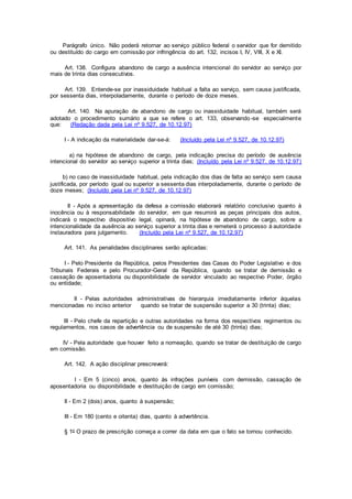 Parágrafo único. Não poderá retornar ao serviço público federal o servidor que for demitido
ou destituído do cargo em comissão por infringência do art. 132, incisos I, IV, VIII, X e XI.
Art. 138. Configura abandono de cargo a ausência intencional do servidor ao serviço por
mais de trinta dias consecutivos.
Art. 139. Entende-se por inassiduidade habitual a falta ao serviço, sem causa justificada,
por sessenta dias, interpoladamente, durante o período de doze meses.
Art. 140. Na apuração de abandono de cargo ou inassiduidade habitual, também será
adotado o procedimento sumário a que se refere o art. 133, observando-se especialmente
que: (Redação dada pela Lei nº 9.527, de 10.12.97)
I - A indicação da materialidade dar-se-á: (Incluído pela Lei nº 9.527, de 10.12.97)
a) na hipótese de abandono de cargo, pela indicação precisa do período de ausência
intencional do servidor ao serviço superior a trinta dias; (Incluído pela Lei nº 9.527, de 10.12.97)
b) no caso de inassiduidade habitual, pela indicação dos dias de falta ao serviço sem causa
justificada, por período igual ou superior a sessenta dias interpoladamente, durante o período de
doze meses; (Incluído pela Lei nº 9.527, de 10.12.97)
II - Após a apresentação da defesa a comissão elaborará relatório conclusivo quanto à
inocência ou à responsabilidade do servidor, em que resumirá as peças principais dos autos,
indicará o respectivo dispositivo legal, opinará, na hipótese de abandono de cargo, sobre a
intencionalidade da ausência ao serviço superior a trinta dias e remeterá o processo à autoridade
instauradora para julgamento. (Incluído pela Lei nº 9.527, de 10.12.97)
Art. 141. As penalidades disciplinares serão aplicadas:
I - Pelo Presidente da República, pelos Presidentes das Casas do Poder Legislativo e dos
Tribunais Federais e pelo Procurador-Geral da República, quando se tratar de demissão e
cassação de aposentadoria ou disponibilidade de servidor vinculado ao respectivo Poder, órgão
ou entidade;
II - Pelas autoridades administrativas de hierarquia imediatamente inferior àquelas
mencionadas no inciso anterior quando se tratar de suspensão superior a 30 (trinta) dias;
III - Pelo chefe da repartição e outras autoridades na forma dos respectivos regimentos ou
regulamentos, nos casos de advertência ou de suspensão de até 30 (trinta) dias;
IV - Pela autoridade que houver feito a nomeação, quando se tratar de destituição de cargo
em comissão.
Art. 142. A ação disciplinar prescreverá:
I - Em 5 (cinco) anos, quanto às infrações puníveis com demissão, cassação de
aposentadoria ou disponibilidade e destituição de cargo em comissão;
II - Em 2 (dois) anos, quanto à suspensão;
III - Em 180 (cento e oitenta) dias, quanto à advertência.
§ 1o O prazo de prescrição começa a correr da data em que o fato se tornou conhecido.
 