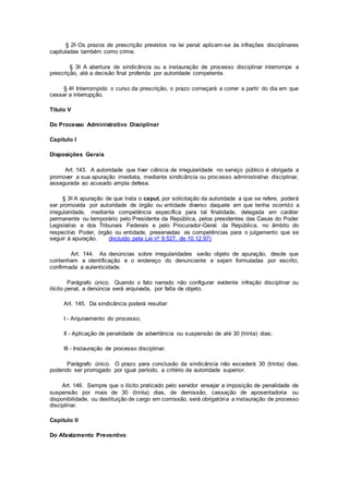 § 2o Os prazos de prescrição previstos na lei penal aplicam-se às infrações disciplinares
capituladas também como crime.
§ 3o A abertura de sindicância ou a instauração de processo disciplinar interrompe a
prescrição, até a decisão final proferida por autoridade competente.
§ 4o Interrompido o curso da prescrição, o prazo começará a correr a partir do dia em que
cessar a interrupção.
Título V
Do Processo Administrativo Disciplinar
Capítulo I
Disposições Gerais
Art. 143. A autoridade que tiver ciência de irregularidade no serviço público é obrigada a
promover a sua apuração imediata, mediante sindicância ou processo administrativo disciplinar,
assegurada ao acusado ampla defesa.
§ 3o A apuração de que trata o caput, por solicitação da autoridade a que se refere, poderá
ser promovida por autoridade de órgão ou entidade diverso daquele em que tenha ocorrido a
irregularidade, mediante competência específica para tal finalidade, delegada em caráter
permanente ou temporário pelo Presidente da República, pelos presidentes das Casas do Poder
Legislativo e dos Tribunais Federais e pelo Procurador-Geral da República, no âmbito do
respectivo Poder, órgão ou entidade, preservadas as competências para o julgamento que se
seguir à apuração. (Incluído pela Lei nº 9.527, de 10.12.97)
Art. 144. As denúncias sobre irregularidades serão objeto de apuração, desde que
contenham a identificação e o endereço do denunciante e sejam formuladas por escrito,
confirmada a autenticidade.
Parágrafo único. Quando o fato narrado não configurar evidente infração disciplinar ou
ilícito penal, a denúncia será arquivada, por falta de objeto.
Art. 145. Da sindicância poderá resultar:
I - Arquivamento do processo;
II - Aplicação de penalidade de advertência ou suspensão de até 30 (trinta) dias;
III - Instauração de processo disciplinar.
Parágrafo único. O prazo para conclusão da sindicância não excederá 30 (trinta) dias,
podendo ser prorrogado por igual período, a critério da autoridade superior.
Art. 146. Sempre que o ilícito praticado pelo servidor ensejar a imposição de penalidade de
suspensão por mais de 30 (trinta) dias, de demissão, cassação de aposentadoria ou
disponibilidade, ou destituição de cargo em comissão, será obrigatória a instauração de processo
disciplinar.
Capítulo II
Do Afastamento Preventivo
 